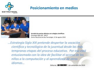 Posicionamiento en medios




                Jornada de puertas abiertas con colegios científicos
                Estrategia Siglo XXI - MICIT
                Centro Nacional de Alta Tecnología, 12 de agosto 2010


…Estrategia Siglo XXI pretende despertar la vocación
  científica y tecnológica de la juventud desde las más
  tempranas etapas del proceso educativo. Por eso está
  entusiasmada con la idea de facilitar el acceso de los
  niños a la computación y al aprendizaje de otros
  idiomas…
                                             Editorial,                 15 de setiembre de 2010
 
