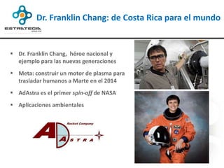 Dr. Franklin Chang: de Costa Rica para el mundo


 Dr. Franklin Chang, héroe nacional y
  ejemplo para las nuevas generaciones
 Meta: construir un motor de plasma para
  trasladar humanos a Marte en el 2014
 AdAstra es el primer spin-off de NASA
 Aplicaciones ambientales
 