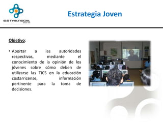 Estrategia Joven


Objetivo:

• Aportar      a     las   autoridades
  respectivas,        mediante       el
  conocimiento de la opinión de los
  jóvenes sobre cómo deben de
  utilizarse las TICS en la educación
  costarricense,           información
  pertinente para la toma de
  decisiones.
 