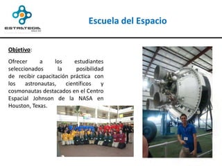 Escuela del Espacio

Objetivo:
Ofrecer      a    los     estudiantes
seleccionados       la     posibilidad
de recibir capacitación práctica con
los    astronautas,    científicos   y
cosmonautas destacados en el Centro
Espacial Johnson de la NASA en
Houston, Texas.
 