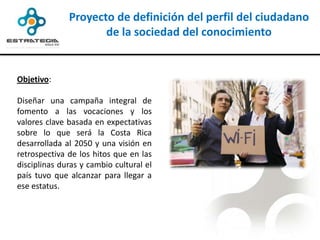 Proyecto de definición del perfil del ciudadano
                     de la sociedad del conocimiento


Objetivo:

Diseñar una campaña integral de
fomento a las vocaciones y los
valores clave basada en expectativas
sobre lo que será la Costa Rica
desarrollada al 2050 y una visión en
retrospectiva de los hitos que en las
disciplinas duras y cambio cultural el
país tuvo que alcanzar para llegar a
ese estatus.
 