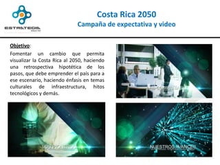 Costa Rica 2050
                              Campaña de expectativa y video

Objetivo:
Fomentar un cambio que permita
visualizar la Costa Rica al 2050, haciendo
una retrospectiva hipotética de los
pasos, que debe emprender el país para a
ese escenario, haciendo énfasis en temas
culturales de infraestructura, hitos
tecnológicos y demás.
 