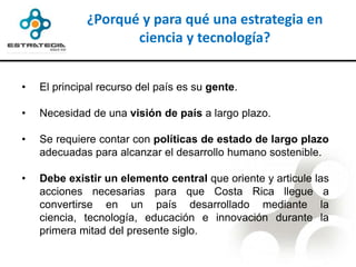 ¿Porqué y para qué una estrategia en
                     ciencia y tecnología?


•   El principal recurso del país es su gente.

•   Necesidad de una visión de país a largo plazo.

•   Se requiere contar con políticas de estado de largo plazo
    adecuadas para alcanzar el desarrollo humano sostenible.

•   Debe existir un elemento central que oriente y articule las
    acciones necesarias para que Costa Rica llegue a
    convertirse en un país desarrollado mediante la
    ciencia, tecnología, educación e innovación durante la
    primera mitad del presente siglo.
 