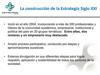 La construcción de la Estrategia Siglo XXI


• Inició en el año 2004, involucrando a más de 200 profesionales y
  líderes de la comunidad académica, empresarial, institucional y
  política del país en 20 grupos temáticos. Entre ellos, dos
  rectores y un empresario muy destacado.

• Amplio proceso participativo, conducido por etapas y
  aproximaciones sucesivas.

• Extensa divulgación en sus diferentes etapas para lograr
  respaldo, aplicación y sostenibilidad de todos los sectores de la
  sociedad.
 