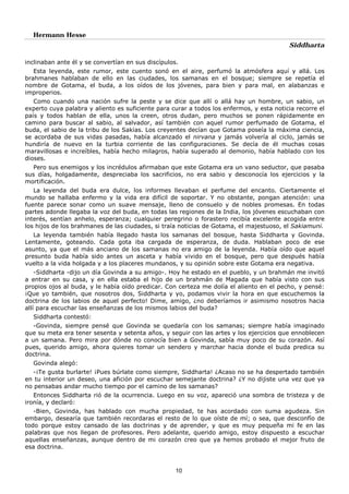 Hermann Hesse
Siddharta
10
inclinaban ante él y se convertían en sus discípulos.
Esta leyenda, este rumor, este cuento sonó en el aire, perfumó la atmósfera aquí y allá. Los
brahmanes hablaban de ello en las ciudades, los samanas en el bosque; siempre se repetía el
nombre de Gotama, el buda, a los oídos de los jóvenes, para bien y para mal, en alabanzas e
improperios.
Como cuando una nación sufre la peste y se dice que allí o allá hay un hombre, un sabio, un
experto cuya palabra y aliento es suficiente para curar a todos los enfermos, y esta noticia recorre el
país y todos hablan de ella, unos la creen, otros dudan, pero muchos se ponen rápidamente en
camino para buscar al sabio, al salvador, así también con aquel rumor perfumado de Gotama, el
buda, el sabio de la tribu de los Sakias. Los creyentes decían que Gotama poseía la máxima ciencia,
se acordaba de sus vidas pasadas, había alcanzado el nirvana y jamás volvería al ciclo, jamás se
hundiría de nuevo en la turbia corriente de las configuraciones. Se decía de él muchas cosas
maravillosas e increíbles, había hecho milagros, había superado al demonio, había hablado con los
dioses.
Pero sus enemigos y los incrédulos afirmaban que este Gotama era un vano seductor, que pasaba
sus días, holgadamente, despreciaba los sacrificios, no era sabio y desconocía los ejercicios y la
mortificación.
La leyenda del buda era dulce, los informes llevaban el perfume del encanto. Ciertamente el
mundo se hallaba enfermo y la vida era difícil de soportar. Y no obstante, pongan atención: una
fuente parece sonar como un suave mensaje, lleno de consuelo y de nobles promesas. En todas
partes adonde llegaba la voz del buda, en todas las regiones de la India, los jóvenes escuchaban con
interés, sentían anhelo, esperanza; cualquier peregrino o forastero recibía excelente acogida entre
los hijos de los brahmanes de las ciudades, si traía noticias de Gotama, el majestuoso, el Sakiamuni.
La leyenda también había llegado hasta los samanas del bosque, hasta Siddharta y Govinda.
Lentamente, goteando. Cada gota iba cargada de esperanza, de duda. Hablaban poco de ese
asunto, ya que el más anciano de los samanas no era amigo de la leyenda. Había oído que aquel
presunto buda había sido antes un asceta y había vivido en el bosque, pero que después había
vuelto a la vida holgada y a los placeres mundanos, y su opinión sobre este Gotama era negativa.
-Siddharta -dijo un día Govinda a su amigo-. Hoy he estado en el pueblo, y un brahmán me invitó
a entrar en su casa, y en ella estaba el hijo de un brahmán de Magada que había visto con sus
propios ojos al buda, y le había oído predicar. Con certeza me dolía el aliento en el pecho, y pensé:
¡Que yo también, que nosotros dos, Siddharta y yo, podamos vivir la hora en que escuchemos la
doctrina de los labios de aquel perfecto! Dime, amigo, ¿no deberíamos ir asimismo nosotros hacia
allí para escuchar las enseñanzas de los mismos labios del buda?
Siddharta contestó:
-Govinda, siempre pensé que Govinda se quedaría con los samanas; siempre había imaginado
que su meta era tener sesenta y setenta años, y seguir con las artes y los ejercicios que ennoblecen
a un samana. Pero mira por dónde no conocía bien a Govinda, sabía muy poco de su corazón. Así
pues, querido amigo, ahora quieres tomar un sendero y marchar hacia donde el buda predica su
doctrina.
Govinda alegó:
-¡Te gusta burlarte! ¡Pues búrlate como siempre, Siddharta! ¿Acaso no se ha despertado también
en tu interior un deseo, una afición por escuchar semejante doctrina? ¿Y no dijiste una vez que ya
no pensabas andar mucho tiempo por el camino de los samanas?
Entonces Siddharta rió de la ocurrencia. Luego en su voz, apareció una sombra de tristeza y de
ironía, y declaró:
-Bien, Govinda, has hablado con mucha propiedad, te has acordado con suma agudeza. Sin
embargo, desearía que también recordaras el resto de lo que oíste de mí; o sea, que desconfío de
todo porque estoy cansado de las doctrinas y de aprender, y que es muy pequeña mi fe en las
palabras que nos llegan de profesores. Pero adelante, querido amigo, estoy dispuesto a escuchar
aquellas enseñanzas, aunque dentro de mi corazón creo que ya hemos probado el mejor fruto de
esa doctrina.
 