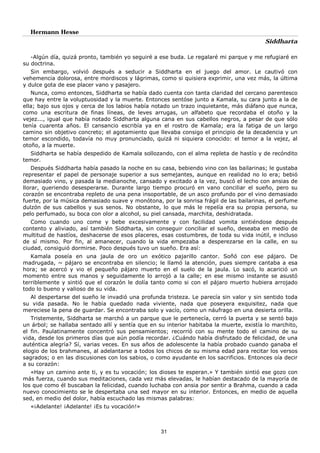 Hermann Hesse
Siddharta
31
-Algún día, quizá pronto, también yo seguiré a ese buda. Le regalaré mi parque y me refugiaré en
su doctrina.
Sin embargo, volvió después a seducir a Siddharta en el juego del amor. Le cautivó con
vehemencia dolorosa, entre mordiscos y lágrimas, como si quisiera exprimir, una vez más, la última
y dulce gota de ese placer vano y pasajero.
Nunca, como entonces, Siddharta se había dado cuenta con tanta claridad del cercano parentesco
que hay entre la voluptuosidad y la muerte. Entonces sentóse junto a Kamala, su cara junto a la de
ella; bajo sus ojos y cerca de los labios había notado un trazo inquietante, más diáfano que nunca,
como una escritura de finas líneas, de leves arrugas, un alfabeto que recordaba el otoño y la
vejez..., igual que había notado Siddharta alguna cana en sus cabellos negros, a pesar de que sólo
tenía cuarenta años. El cansancio escribía ya en el rostro de Kamala; era la fatiga de un largo
camino sin objetivo concreto; el agotamiento que llevaba consigo el principio de la decadencia y un
temor escondido, todavía no muy pronunciado, quizá ni siquiera conocido: el temor a la vejez, al
otoño, a la muerte.
Siddharta se había despedido de Kamala sollozando, con el alma repleta de hastío y de recóndito
temor.
Después Siddharta había pasado la noche en su casa, bebiendo vino con las bailarinas; le gustaba
representar el papel de personaje superior a sus semejantes, aunque en realidad no lo era; bebió
demasiado vino, y pasada la medianoche, cansado y excitado a la vez, buscó el lecho con ansias de
llorar, queriendo desesperarse. Durante largo tiempo procuró en vano conciliar el sueño, pero su
corazón se encontraba repleto de una pena insoportable, de un asco profundo por el vino demasiado
fuerte, por la música demasiado suave y monótona, por la sonrisa frágil de las bailarinas, el perfume
dulzón de sus cabellos y sus senos. No obstante, lo que más le repelía era su propia persona, su
pelo perfumado, su boca con olor a alcohol, su piel cansada, marchita, deshidratada.
Como cuando uno come y bebe excesivamente y con facilidad vomita sintiéndose después
contento y aliviado, así también Siddharta, sin conseguir conciliar el sueño, deseaba en medio de
multitud de hastíos, deshacerse de esos placeres, esas costumbres, de toda su vida inútil, e incluso
de sí mismo. Por fin, al amanecer, cuando la vida empezaba a desperezarse en la calle, en su
ciudad, consiguió dormirse. Poco después tuvo un sueño. Era así:
Kamala poseía en una jaula de oro un exótico pajarillo cantor. Soñó con ese pájaro. De
madrugada, ~ pájaro se encontraba en silencio; le llamó la atención, pues siempre cantaba a esa
hora; se acercó y vio el pequeño pájaro muerto en el suelo de la jaula. Lo sacó, lo acarició un
momento entre sus manos y seguidamente lo arrojó a la calle; en ese mismo instante se asustó
terriblemente y sintió que el corazón le dolía tanto como si con el pájaro muerto hubiera arrojado
todo lo bueno y valioso de su vida.
Al despertarse del sueño le invadió una profunda tristeza. Le parecía sin valor y sin sentido toda
su vida pasada. No le había quedado nada viviente, nada que poseyera exquisitez, nada que
mereciese la pena de guardar. Se encontraba solo y vacío, como un náufrago en una desierta orilla.
Tristemente, Siddharta se marchó a un parque que le pertenecía, cerró la puerta y se sentó bajo
un árbol; se hallaba sentado allí y sentía que en su interior habitaba la muerte, existía lo marchito,
el fin. Paulatinamente concentró sus pensamientos; recorrió con su mente todo el camino de su
vida, desde los primeros días que aún podía recordar. ¿Cuándo había disfrutado de felicidad, de una
auténtica alegría? Sí, varias veces. En sus años de adolescente la había probado cuando ganaba el
elogio de los brahmanes, al adelantarse a todos los chicos de su misma edad para recitar los versos
sagrados; o en las discusiones con los sabios, o como ayudante en los sacrificios. Entonces oía decir
a su corazón:
«Hay un camino ante ti, y es tu vocación; los dioses te esperan.» Y también sintió ese gozo con
más fuerza, cuando sus meditaciones, cada vez más elevadas, le habían destacado de la mayoría de
los que como él buscaban la felicidad, cuando luchaba con ansia por sentir a Brahma, cuando a cada
nuevo conocimiento se le despertaba una sed mayor en su interior. Entonces, en medio de aquella
sed, en medio del dolor, había escuchado las mismas palabras:
«¡Adelante! ¡Adelante! ¡Es tu vocación!»
 