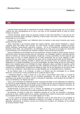 Hermann Hesse
Siddharta
48
OM
Durante mucho tiempo aún se resentía de la herida. Siddharta tuvo que pasar por el río muchos
viajeros que iban acompañados de un hijo o una hija. Le era imposible fijarse en ellos sin sentir
envidia, sin pensar:
«Tantas personas, tantos miles de personas poseen la más dulce felicidad. ¿Y por qué yo no?
Incluso son personas malas, bandidos y ladrones, y tienen hijos y los aman, y son amados por ellos.
Unicamente yo no lo tengo.»
Pensaba con tanta simpleza, que Siddharta ahora se parecía a esos seres humanos que nunca
pierden el fondo infantil.
Ahora observaba a las personas desde otro ángulo distinto; quizá menos inteligente y menos
orgulloso, pero más cálido, mas carinoso, con más interés. Cuando cruzaban viajeros corrientes,
gentes infantiles, comerciantes, guerreros, mujeres..., ya no se mostraba tan asombrado de esas
personas como antes. Los comprendía y se interesaba por su vida, que no se guiaba por raciocinios
y conocimientos, sino únicamente por instintos y deseos. Ahora sentía igual que ellos.
Aunque Siddharta se encontraba cerca de la perfección, llevaba consigo la última herida; ahora le
parecía que esos humanos pueriles eran sus hermanos; sus vanidades, deseos y absurdos perdían
ante él lo ridículo, se volvían comprensibles, simpáticos e incluso venerables. El amor ciego de una
madre hacia su hijo, el orgullo estúpido de un padre presumido por su único vástago, el afán
ofuscado de una mujer joven y frívola por las joyas, por la mirada de admiración de los hombres...,
todos esos instintos y pasiones simples y necias, pero de enorme fuerza, se imponían ahora ante
Siddharta con un poder avasallador; ya no eran chiquilladas. Se daba cuenta de que por todo ello la
gente vivía, deseaba lograr una infinidad de metas, efectuaba viajes, combatía en guerras, sufría
infinitamente, soportaba hasta lo indecible. Por ello, Siddharta los amaba; veía en ellos la vida, la
existencia, lo indestructibIe; el Brahma se hallaba en cada una de sus pasiones, de sus obras. Esos
seres le eran simpáticos y admirables por su ciega fidelidad, por su ofuscada fuerza y resistencia.
No les faltaba nada; y sin embargo, el sabio y el filósofo sólo les aventajaba en un detalle
diminuto: la conciencia, la idea consciente de la unidad de toda la vida.
Y Siddharta llegaba a veces a dudar de si esa idea o conocimiento tenía valor, o si quizá se
trataba también de otra necedad de los humanos pensadores. En todo lo demás, los seres
mundanos eran iguales a los sabios, incluso a menudo los superaban, como también los animales, al
obrar con fortaleza y sin dejarse inmutar.
Poco a poco maduraba en Siddharta la plena conciencia de saber lo que realmente era sabiduría,
la meta de su larga búsqueda. Sin embargo, no se trataba más que de una disposición de alma, de
una capacidad, de un arte secreto de poder pensar la teoría de la unidad en cualquier momento, en
medio de la vida, de poder sentir y respirar esa unidad.
Paulatinamente se abría esa flor en su interior, se reflejaba en el arrugado rostro aniñado de
Vasudeva: armonía, conocimiento de la eterna perfección del mundo, sonrisa, unidad.
No obstante, la herida le dolía aún; Siddharta pensaba en su hijo con ansiedad y amargura,
mantenía su amor y afecto dentro de su corazón, permitía que el dolor le consumiera, cometía todas
las necedades del amor. La llama no se podía apagar por sí sola.
Y un día, cuando la herida le desgarraba, Siddharta cruzó la otra orilla del río con ansiedad, se
bajó de la barca y se encontró dispuesto a dirigirse a la ciudad, en busca de su hijo. El río se
deslizaba suavemente, en silencio, ya que era el tiempo de la sequía. Sin embargo, su voz sonaba
de manera extraña: ¡Reía!
 