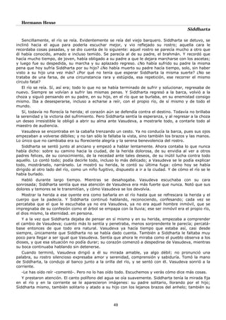 Hermann Hesse
Siddharta
49
Sencillamente, el río se reía. Evidentemente se reía del viejo barquero. Siddharta se detuvo, se
inclinó hacia el agua para poderla escuchar mejor, y vio reflejado su rostro; aquella cara le
recordaba cosas pasadas, y se dio cuenta de lo siguiente: aquel rostro se parecía mucho a otro que
él había conocido, amado e incluso temido. Se parecía al de su padre, el brahmán. Y recordó que
hacía mucho tiempo, de joven, había obligado a su padre a que le dejara marcharse con los ascetas;
y luego fue su despedida, su marcha y su aplazado regreso. ¿No había sufrido su padre la misma
pena que hoy sufría Siddharta por su hijo? ¿No había muerto su padre hacía tiempo, solo, sin haber
visto a su hijo una vez más? ¿Por qué no tenía que esperar Siddharta la misma suerte? ¿No se
trataba de una farsa, de una circunstancia rara y estúpida, esa repetición, ese recorrer el mismo
círculo fatal?
El río se reía. Sí, así era; todo lo que no se había terminado de sufrir y solucionar, regresaba de
nuevo. Siempre se volvían a sufrir las mismas penas. Y Siddharta regresó a la barca, volvió a la
choza y siguió pensando en su padre, en su hijo, en el río que se burlaba, en su enemistad consigo
mismo. Iba a desesperarse, incluso a echarse a reír, con el propio río, de sí mismo y de todo el
mundo.
Sí, todavía no florecía la herida; el corazón aún se defendía contra el destino. Todavía no brillaba
la serenidad y la victoria del sufrimiento. Pero Siddharta sentía la esperanza, y al regresar a la choza
un deseo irresistible le obligó a abrir su alma ante Vasudeva, a mostrarle todo, a contarle todo al
maestro de audiencia.
Vasudeva se encontraba en la cabaña trenzando un cesto. Ya no conducía la barca, pues sus ojos
empezaban a volverse débiles; y no tan sólo le fallaba la vista, sino también los brazos y las manos.
Lo único que no cambiaba era su floreciente alegría y la serena benevolencia del rostro.
Siddharta se sentó junto al anciano y empezó a hablar lentamente. Ahora contaba lo que nunca
había dicho: sobre su camino hacia la ciudad, de la herida dolorosa, de su envidia al ver a otros
padres felices, de su conocimiento, de la necedad ante tales deseos, de su inútil lucha contra todo
aquello. Lo contó todo; podía decirle todo, incluso lo más delicado; a Vasudeva se le podía explicar
todo, mostrárselo, narrárselo. Le mostró su herida, le contó su última fuga: cómo hoy se había
dirigido al otro lado del río, como un niño fugitivo, dispuesto a ir a la ciudad. Y de cómo el río se le
había burlado.
Habló durante largo tiempo. Mientras se desahogaba. Vasudeva escuchaba con su cara
sonrosada; Siddharta sentía que esa atención de Vasudeva era más fuerte que nunca. Notó que sus
dolores y temores se le transmitían, y cómo Vasudeva se los devolvía.
Mostrar la herida a ese oyente era como bañarla en el río hasta que se refrescara la herida y el
cuerpo que la padecía. Y Siddharta continuó hablando, reconociendo, confesando; cada vez se
percataba que el que le escuchaba ya no era Vasudeva, ya no era aquel hombre inmóvil, que se
impregnaba de su confesión como el árbol se empapa con la lluvia; ese ser inmóvil era el propio río,
el dios mismo, la eternidad. en persona.
Y a la vez que Siddharta dejaba de pensar en sí mismo y en su herida, empezaba a comprender
el cambio de Vasudeva; cuanto más lo sentía y penetraba, menos sorprendente le parecía; percatá-
base entonces de que todo era natural. Vasudeva ya hacía tiempo que estaba así, casi desde
siempre, únicamente que Siddharta no se había dado cuenta. También a Siddharta le faltaba muy
poco para llegar a ser igual que Vasudeva. Sentía que ahora le miraba como el pueblo observa a los
dioses, y que esa situación no podía durar; su corazón comenzó a despedirse de Vasudeva, mientras
su boca continuaba hablando sin detenerse.
Cuando terminó, Vasudeva dirigió a él su mirada amable, ya algo débil; no pronunció una
palabra, su rostro silencioso expresaba amor y serenidad, comprensión y sabiduría. Tomó la mano
de Siddharta, la condujo al banco junto a la orilla del río, y se sentó con él. Vasudeva sonrió a la
corriente.
-Le has oído reír -comentó-. Pero no lo has oído todo. Escuchemos y verás cómo dice más cosas.
Y prestaron atención. El canto polífono del agua se oía suavemente. Siddharta tenía la mirada fija
en el río y en la corriente se le aparecieron imágenes: su padre solitario, llorando por el hijo;
Siddharta mismo, también solitario y atado a su hijo con los lejanos brazos del anhelo; también su
 