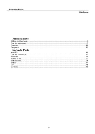 Hermann Hesse
Siddharta
57
Primera parte
El hijo del brahmán .........................................................................................................3
Con los samanas..............................................................................................................7
Gotama .......................................................................................................................... 12
Despertar....................................................................................................................... 17
Segunda Parte
Kamala........................................................................................................................... 19
Con los humanos ........................................................................................................... 25
Sansara ......................................................................................................................... 29
Junto al río .................................................................................................................... 33
El barquero....................................................................................................................38
El hijo ............................................................................................................................ 44
Om................................................................................................................................. 48
Govinda ......................................................................................................................... 52
 