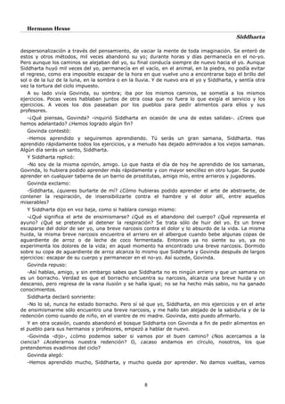 Hermann Hesse
Siddharta
8
despersonalización a través del pensamiento, de vaciar la mente de toda imaginación. Se enteró de
estos y otros métodos, mil veces abandonó su yo; durante horas y días permanecía en el no-yo.
Pero aunque los caminos se alejaban del yo, su final conducía siempre de nuevo hacia el yo. Aunque
Siddharta huyó mil veces del yo, permanecía en el vacío, en el animal, en la piedra, no podía evitar
el regreso, como era imposible escapar de la hora en que vuelve uno a encontrarse bajo el brillo del
sol o de la luz de la luna, en la sombra o en la lluvia. Y de nuevo era el yo y Siddharta, y sentía otra
vez la tortura del ciclo impuesto.
A su lado vivía Govinda, su sombra; iba por los mismos caminos, se sometía a los mismos
ejercicios. Pocas veces hablaban juntos de otra cosa que no fuera lo que exigía el servicio y los
ejercicios. A veces los dos paseaban por los pueblos para pedir alimentos para ellos y sus
profesores.
-¿Qué piensas, Govinda? -inquirió Siddharta en ocasión de una de estas salidas-. ¿Crees que
hemos adelantado? ¿Hemos logrado algún fin?
Govinda contestó:
-Hemos aprendido y seguiremos aprendiendo. Tú serás un gran samana, Siddharta. Has
aprendido rápidamente todos los ejercicios, y a menudo has dejado admirados a los viejos samanas.
Algún día serás un santo, Siddharta.
Y Siddharta replicó:
-No soy de la misma opinión, amigo. Lo que hasta el día de hoy he aprendido de los samanas,
Govinda, lo hubiera podido aprender más rápidamente y con mayor sencillez en otro lugar. Se puede
aprender en cualquier taberna de un barrio de prostitutas, amigo mío, entre arrieros y jugadores.
Govinda exclamo:
-Siddharta, ¿quieres burlarte de mí? ¿Cómo hubieras podido aprender el arte de abstraerte, de
contener la respiración, de insensibilizarte contra el hambre y el dolor allí, entre aquellos
miserables?
Y Siddharta dijo en voz baja, como si hablara consigo mismo:
-¿Qué significa el arte de ensimismarse? ¿Qué es el abandono del cuerpo? ¿Qué representa el
ayuno? ¿Qué se pretende al detener la respiración? Se trata sólo de huir del yo. Es un breve
escaparse del dolor de ser yo, una breve narcosis contra el dolor y lo absurdo de la vida. La misma
huida, la misma breve narcosis encuentra el arriero en el albergue cuando bebe algunas copas de
aguardiente de arroz o de leche de coco fermentada. Entonces ya no siente su yo, ya no
experimenta los dolores de la vida; en aquel momento ha encontrado una breve narcosis. Dormido
sobre su copa de aguardiente de arroz alcanza lo mismo que Siddharta y Govinda después de largos
ejercicios: escapar de su cuerpo y permanecer en el no-yo. Así sucede, Govinda.
Govinda repuso:
-Así hablas, amigo, y sin embargo sabes que Siddharta no es ningún arriero y que un samana no
es un borracho. Verdad es que el borracho encuentra su narcosis, alcanza una breve huida y un
descanso, pero regresa de la vana ilusión y se halla igual; no se ha hecho más sabio, no ha ganado
conocimientos.
Siddharta declaró sonriente:
-No lo sé, nunca he estado borracho. Pero sí sé que yo, Siddharta, en mis ejercicios y en el arte
de ensimismarme sólo encuentro una breve narcosis, y me hallo tan alejado de la sabiduría y de la
redención como cuando de niño, en el vientre de mi madre. Govinda, esto puedo afirmarlo.
Y en otra ocasión, cuando abandonó el bosque Siddharta con Govinda a fin de pedir alimentos en
el pueblo para sus hermanos y profesores, empezó a hablar de nuevo.
-Govinda -dijo-, ¿cómo podemos saber si vamos por el buen camino? ¿Nos acercamos a la
ciencia? ¿Aceleramos nuestra redención? O, ¿acaso andamos en círculo, nosotros, los que
pretendemos evadirnos del ciclo?
Govinda alegó:
-Hemos aprendido mucho, Siddharta, y mucho queda por aprender. No damos vueltas, vamos
 
