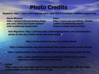 Cake: http://www.upi.com/News_Photos/gallery/Celebrating-South-Sudans-independence/5392/ Elephant: http://ngm.nationalgeographic.com/2010/11/sudan-wildlife/teague-text Cattle: http://www.icrc.org/eng/assets/images/photos/gallery/2011-05-05-sudan-ecosec/sudan-ecosec-2011-05-04-nr-3.jpg Photo Credits Murle Woman: http://globetrotterphotoblog.blogspot.com/2010/10/murle-woman-with-traditional-beads.html Kob Migration: http://photography.nationalgeographic.com/photography/photo-of-the-day/white-eared-kob-herd-sudan / http://www.thedailybeast.com/galleries/2010/10/19/dinka-legendary-cattle-keepers-of-sudan.html http://pulitzercenter.org/sites/default/files/styles/overlay/public/03.jpg http://www.tenorama.com/en/ranked/dinka http://pulitzercenter.org/sites/default/files/styles/overlay/public/05.jpg 