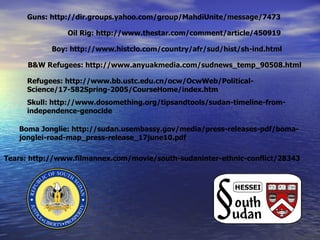Boma Jonglie: http://sudan.usembassy.gov/media/press-releases-pdf/boma-jonglei-road-map_press-release_17june10.pdf Refugees: http://www.bb.ustc.edu.cn/ocw/OcwWeb/Political-Science/17-582Spring-2005/CourseHome/index.htm B&W Refugees: http://www.anyuakmedia.com/sudnews_temp_90508.html Tears: http://www.filmannex.com/movie/south-sudaninter-ethnic-conflict/28343 Skull: http://www.dosomething.org/tipsandtools/sudan-timeline-from-independence-genocide Boy: http://www.histclo.com/country/afr/sud/hist/sh-ind.html Oil Rig: http://www.thestar.com/comment/article/450919 Guns: http://dir.groups.yahoo.com/group/MahdiUnite/message/7473 