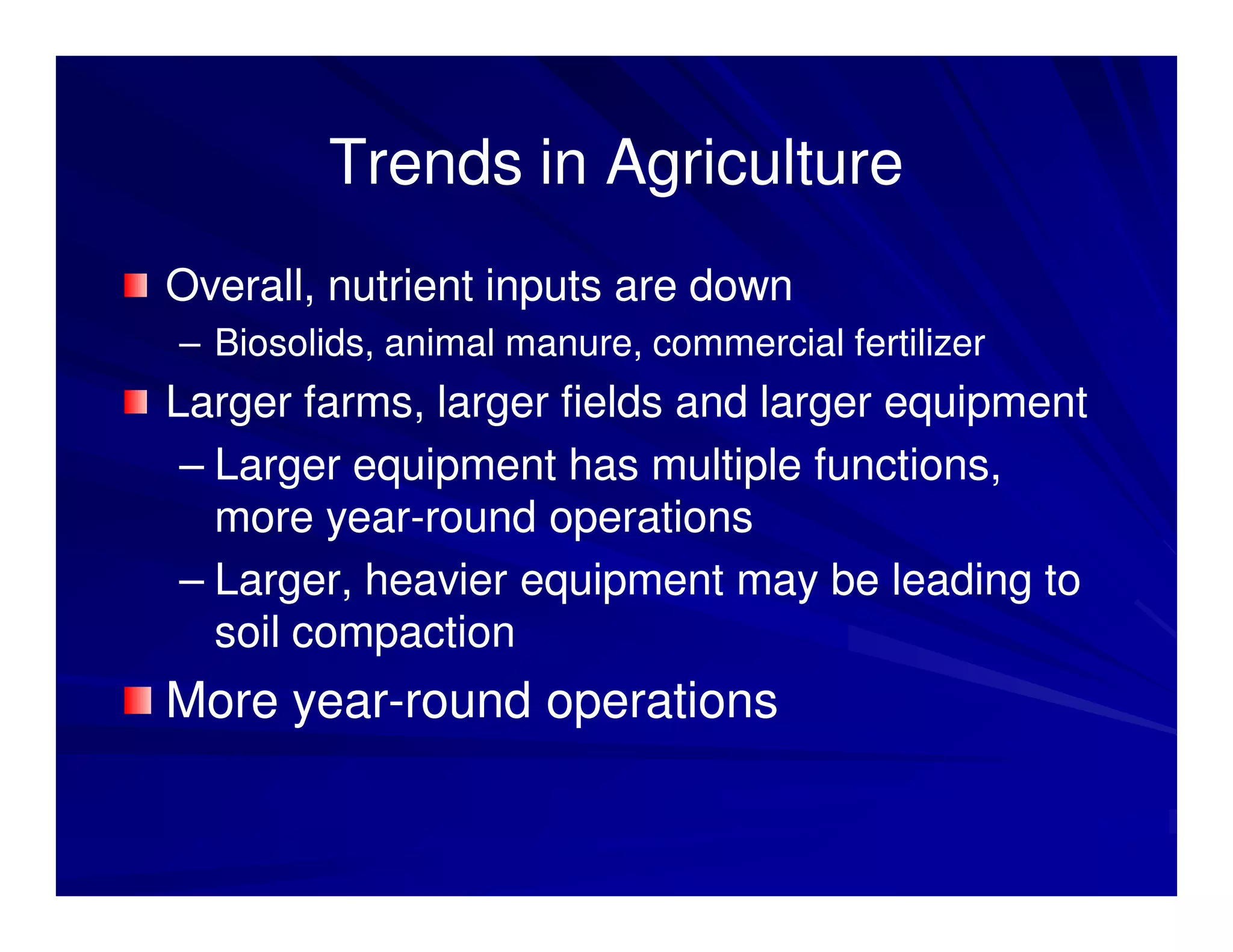 Trends in Agriculture
Overall, nutrient inputs are down
– Biosolids, animal manure, commercial fertilizer
Larger farms, larger fields and larger equipment
 – Larger equipment has multiple functions,
   more year-round operations
         year-
 – Larger, heavier equipment may be leading to
   soil compaction
More year-round operations
     year-
 