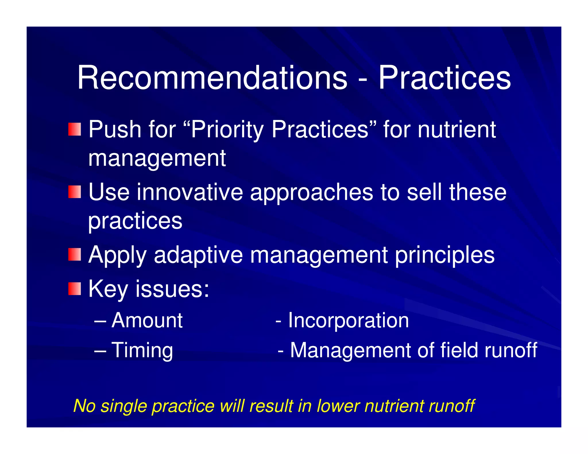 Recommendations - Practices
  Push for “Priority Practices” for nutrient
  management
  Use innovative approaches to sell these
  practices
  Apply adaptive management principles
  Key issues:
   – Amount                - Incorporation
   – Timing                - Management of field runoff

No single practice will result in lower nutrient runoff
 