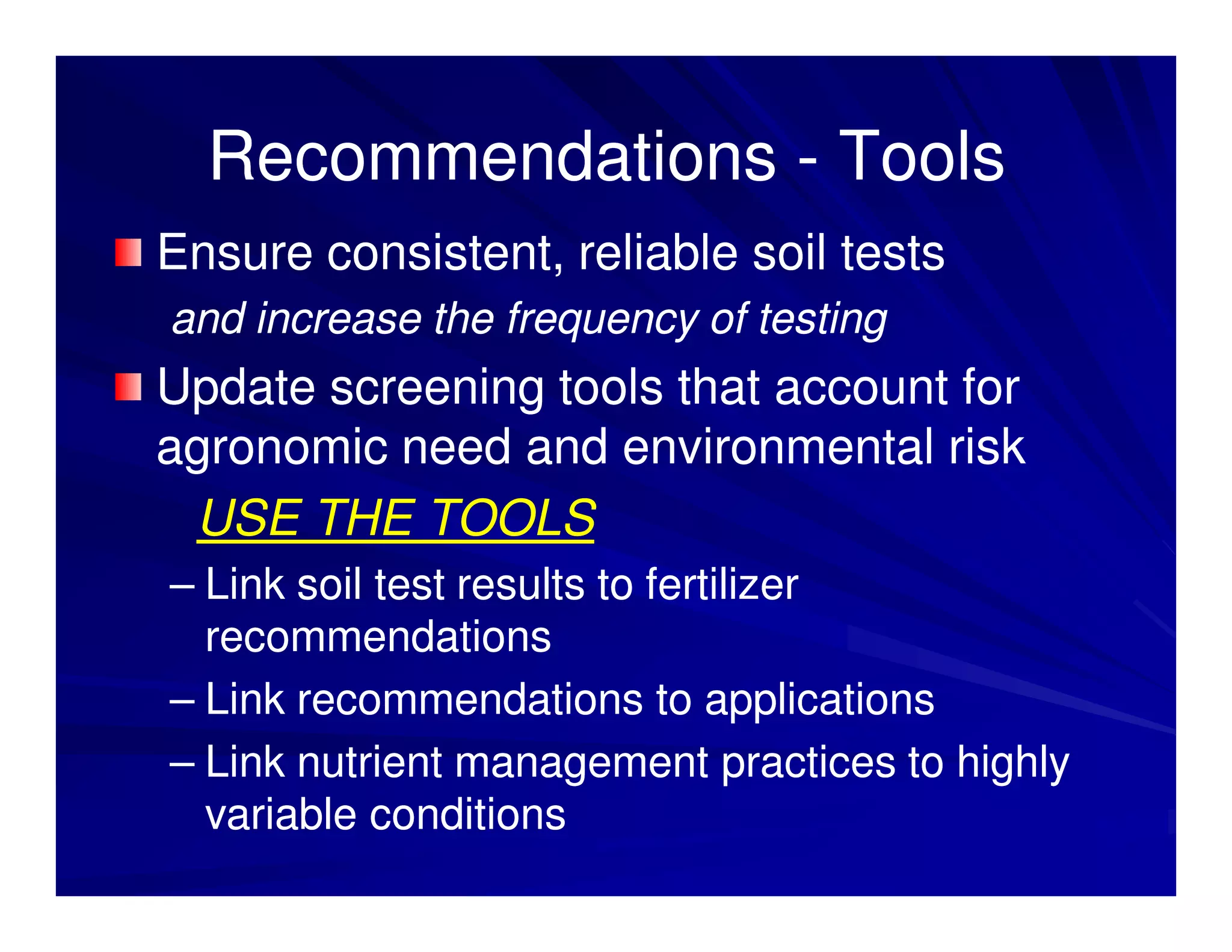 Recommendations - Tools
Ensure consistent, reliable soil tests
and increase the frequency of testing
Update screening tools that account for
agronomic need and environmental risk
 USE THE TOOLS
– Link soil test results to fertilizer
  recommendations
– Link recommendations to applications
– Link nutrient management practices to highly
  variable conditions
 