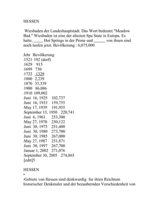 HESSEN

 Wiesbaden der Landeshauptstadt. Das Wort bedeutet "Meadow
Bad." Wiesbaden ist eine der altesten Spa State in Europa. Es
hatte,      Hot Springs in der Prime und          von ihnen sind
noch laufen jetzt. Bevölkerung : 6,075,000

Jehr Bevölkerung
1521 192 (dorf)
•


1629 915
•


1699 730
•


1722 1329
•


1800 2,239
•


1870 33,339
•


1900 86,086
•


1910 109,002
•


Juni 16, 1925 102,737
•


Juni 16, 1933 159,755
•


May 17, 1939 191,955
•


September 13, 1950 220,741
•


Juni 6, 1961 253,300
•


May 27, 1970 250,122
•


Juni 30, 1975 251,400
•


Juni 30, 1980 273,700
•


Juni 30, 1985 267,000
•


May 27, 1987 251,871
•


Juni 30, 1997 267,700
•


Januar 1, 2002 271,076
•


September 30, 2005 274,865
•


[edit]5
•




HESSEN
•
Gebiete von Hessen sind denkwurdig fur ihren Reichtum
•
historischer Denkmaler und der bezaubernden Verschiedenheit von
 