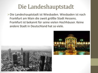Die Landeshauptstadt
Die Landeshauptstadt ist Wiesbaden. Wiesbaden ist nach
Frankfurt am Main die zweit größte Stadt Hessens.
Frankfurt ist bekannt für seine vielen Hochhäuser. Keine
andere Stadt in Deutschland hat so viele.