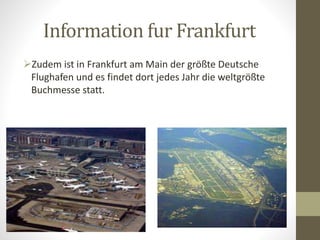 Information fur Frankfurt
Zudem ist in Frankfurt am Main der größte Deutsche
Flughafen und es findet dort jedes Jahr die weltgrößte
Buchmesse statt.