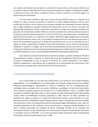 con arreglo a las distintas clases de valores, en teoría de los valores éticos, de los valores estéticos y de 
los valores religiosos. Obtenemos así las tres disciplinas llamadas ética, estética y filosofía de la religión. 
La  teoría  de  la  ciencia,  por  último,  se  divide  en  formal  y  material.  Llamamos  a  la  primera  lógica,  a  la 
última teoría del conocimiento. 

          Con  esto  hemos  indicado  el  lugar  que  la  teoría  del  conocimiento  ocupa  en  el  conjunto  de  la 
filosofía.  Es,  según  lo  dicho,  una  parte  de  la  teoría  de  la  ciencia.  Podemos  definirla,  como  la  teoría 
material de la ciencia o como la teoría de los principios materiales del conocimiento humano. Mientras 
que  la  lógica  investiga  los  principios  formales  del  conocimiento,  esto  es,  las  formas  y  las  leyes  más 
generales del pensamiento humano, la teoría del conocimiento se dirige a los supuestos materiales más 
generales del conocimiento científico. Mientras la primera prescinde de la referencia del pensamiento a 
los objetos y considera aquél puramente en sí mismo, la última fija su vista justamente en la significación 
objetiva del pensamiento, en su referencia a los objetos. Mientras la lógica pregunta por la corrección 
formal del pensamiento, esto es, por su concordancia consigo mismo, por sus propias formas y leyes, la 
teoría  del  conocimiento  pregunta  por  la  verdad  del  pensamiento,  esto  es,  por  su  concordancia  con  el 
objeto. Por  tanto, puede  definirse también la  teoría del  conocimiento  como la teoría del  pensamiento 
verdadero, en oposición a la lógica, que sería la teoría del pensamiento correcto. Esto ilumina a la vez la 
fundamental importancia que la teoría del conocimiento posee para la esfera total de la filosofía. Por eso 
es también llamada con razón la ciencia filosófica fundamental, philosophia fundamentalis. 

        Suele dividirse la teoría del conocimiento en general y especial. La primera investiga la referencia 
del  pensamiento  al  objeto  en  general.  La  última  hace  tema  de  investigaciones  críticas  los  principios  y 
conceptos  fundamentales  en  que  se  expresa  la  referencia  de  nuestro  pensamiento  a  los  objetos. 
Nosotros  empezaremos,  naturalmente,  por  la  exposición  de  la  teoría  general  del  conocimiento.  Pero 
antes echemos una ojeada sobre la historia de la teoría del conocimiento. 

          

3. La historia de la teoría del conocimiento 
 

         No  se  puede  hablar  de  una  teoría  del  conocimiento,  en  el  sentido  de  una  disciplina  filosófica 
independiente,  ni  en  la  Antigüedad  ni  en  la  Edad  Media.  En  la  filosofía  antigua  encontramos  múltiples 
reflexiones  epistemológicas,  especialmente  en  Platón  y  Aristóteles.  Pero  las  investigaciones  epis‐
temológicas  están  ensartadas  aún  en  los  textos  metafísicos  y  psicológicos.  La  teoría  del  conocimiento 
como  disciplina  autónoma  aparece  por  primera  vez  en  la  Edad  Moderna.  Como  su  fundador  debe 
considerarse al filósofo inglés John Locke. Su obra maestra, An Essay Concerning Human Understanding 
(Ensayo  sobre  el  entendimiento  humano),  aparecida  en  1690,  trata  de  un  modo  sistemático  las 
cuestiones  del  origen,  la  esencia  y  la  certeza  del  conocimiento  humano.  Leibniz  intentó  en  su  obra 
Nouveaux essais sur l´entendement humain (Nuevos ensayos sobre el entendimiento humano), editada 
como póstuma en 1765, una refutación del punto de vista epistemológico defendido por Locke. Sobre los 
resultados  obtenidos  por  éste  edificaron  nuevas  construcciones  en  Inglaterra  George  Berkeley,  en  su 
obra  A  Treatise  Concerning  the  Principles  of  Human  Knowledge  (Tratado  de  los  principios  del 
conocimiento humano, 1710), y David Hume, en su obra maestral Treatise on Human Nature (Tratado de 
la  naturaleza  humana,  1739‐1740),  y  en  la  obra  más  breve  Enquiry  Concerning  Human  Understanding 
(Investigación sobre el entendimiento humano, 1748). 


 
                                                                                                                        10 
 