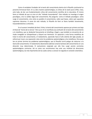 Como el verdadero fundador de la teoría del conocimiento dentro de la filosofía continental se 
presenta  Emmanuel  Kant. En su obra  maestra epistemológica, la Crítica de la razón  pura (1781),  trata, 
ante  todo,  de  dar  una  fundamentación  crítica  del  conocimiento  científico  de  la  naturaleza.  Él  mismo 
llama  al  método  de  que  se  sirve  en  ella  "método  trascendental".  Este  método  no  investiga  el  origen 
psicológico,  sino  la  validez  lógica  del  conocimiento.  No  pregunta  ‐como  el  método  psicológico‐  cómo 
surge  el  conocimiento,  sino  cómo  es  posible  el  conocimiento,  sobre  qué  bases,  sobre  qué  supuestos 
supremos  descansa.  A  causa  de  este  método,  la  filosofía  de  Kant  se  llama  también  brevemente, 
trascendentalismo o criticismo. 

          En el sucesor inmediato de Kant, Fichte, la teoría del conocimiento aparece por primera vez bajo 
el título de "teoría de la ciencia". Pero ya en él se manifiesta esa confusión de la teoría del conocimiento 
y  la  metafísica,  que  se  desborda  francamente  en  Schelling  y  Hegel,  y  que  también  se  encuentra  de  un 
modo  innegable  en  Schopenhauer  y  Eduard  von  Hartmann.  En  oposición  a  esta  forma  metafísica  de 
tratar  la  teoría  del  conocimiento,  el  neokantismo,  aparecido  hacia  el  año  setenta  del  siglo  pasado,  se 
esforzó por trazar una separación neta entre los problemas epistemológicos y los metafísicos. Pero puso 
tan  en  primer  término  los  problemas  epistemológicos,  que  la  filosofía  corrió  peligro  de  reducirse  a  la 
teoría del conocimiento. El neokantismo desenvolvió además la teoría kantiana del conocimiento en una 
dirección  muy  determinada.  El  exclusivismo  originado  por  ello  hizo  surgir  pronto  corrientes 
epistemológicas  contrarias.  Así  es  como  nos  encontramos  hoy  ante  una  multitud  de  direcciones 
epistemológicas, las más importantes de las cuales vamos a conocer en seguida en conexión sistemática. 

                                                           

                                                           
 

 

 

 

 

 

 

 

 

 

 

 

 



 
                                                                                                                    11 
 