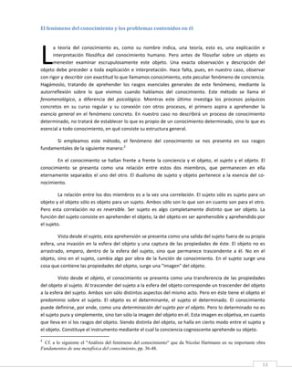 El fenómeno del conocimiento y los problemas contenidos en él 
 




L
      a  teoría  del  conocimiento  es,  como  su  nombre  indica,  una  teoría,  esto  es,  una  explicación  e 
      interpretación  filosófica  del  conocimiento  humano.  Pero  antes  de  filosofar  sobre  un  objeto  es 
      menester  examinar  escrupulosamente  este  objeto.  Una  exacta  observación  y  descripción  del 
objeto  debe  preceder  a  toda  explicación  e  interpretación.  Hace  falta,  pues,  en  nuestro  caso,  observar 
con rigor y describir con exactitud lo que llamamos conocimiento, este peculiar fenómeno de conciencia. 
Hagámoslo,  tratando  de  aprehender  los  rasgos  esenciales  generales  de  este  fenómeno,  mediante  la 
autorreflexión  sobre  lo  que  vivimos  cuando  hablamos  del  conocimiento.  Este  método  se  llama  el 
fenomenológico,  a  diferencia  del  psicológico.  Mientras  este  último  investiga  los  procesos  psíquicos 
concretos  en  su  curso  regular  y  su  conexión  con  otros  procesos,  el  primero  aspira  a  aprehender  la 
esencia  general  en  el  fenómeno  concreto.  En  nuestro  caso  no  describirá  un  proceso  de  conocimiento 
determinado, no tratará de establecer lo que es propio de un conocimiento determinado, sino lo que es 
esencial a todo conocimiento, en qué consiste su estructura general.   

      Si  empleamos  este  método,  el  fenómeno  del  conocimiento  se  nos  presenta  en  sus  rasgos 
fundamentales de la siguiente manera:2 

       En  el  conocimiento  se  hallan  frente  a  frente  la  conciencia  y  el  objeto,  el  sujeto  y  el  objeto.  El 
conocimiento  se  presenta  como  una  relación  entre  estos  dos  miembros,  que  permanecen  en  ella 
eternamente  separados  el  uno  del  otro.  El  dualismo  de  sujeto  y  objeto  pertenece  a  la  esencia  del  co‐
nocimiento. 

         La relación entre los dos miembros es a la vez una correlación. El sujeto sólo es sujeto para un 
objeto y el objeto sólo es objeto para un sujeto. Ambos sólo son lo que son en cuanto son para el otro. 
Pero  esta  correlación  no  es  reversible.  Ser  sujeto  es  algo  completamente  distinto  que  ser  objeto.  La 
función del sujeto consiste en aprehender el objeto, la del objeto en ser aprehensible y aprehendido por 
el sujeto. 

         Vista desde el sujeto, esta aprehensión se presenta como una salida del sujeto fuera de su propia 
esfera,  una  invasión  en  la  esfera  del  objeto  y  una  captura  de  las  propiedades  de  éste.  El  objeto  no  es 
arrastrado,  empero,  dentro  de  la  esfera  del  sujeto,  sino  que  permanece  trascendente  a  él.  No  en  el 
objeto,  sino  en  el  sujeto,  cambia  algo  por  obra  de  la  función  de  conocimiento.  En  el  sujeto  surge  una 
cosa que contiene las propiedades del objeto, surge una "imagen" del objeto. 

               Visto  desde  el  objeto,  el  conocimiento  se  presenta  como  una  transferencia  de  las  propiedades 
del objeto al sujeto. Al trascender del sujeto a la esfera del objeto corresponde un trascender del objeto 
a la esfera del sujeto. Ambos son sólo distintos aspectos del mismo acto. Pero en éste tiene el objeto el 
predominio  sobre  el  sujeto.  El  objeto  es  el  determinante,  el  sujeto  el  determinado.  El  conocimiento 
puede definirse, por ende, como una determinación del sujeto por el objeto. Pero lo determinado no es 
el sujeto pura y simplemente, sino tan sólo la imagen del objeto en él. Esta imagen es objetiva, en cuanto 
que lleva en sí los rasgos del objeto. Siendo distinta del objeto, se halla en cierto modo entre el sujeto y 
el objeto. Constituye el instrumento mediante el cual la conciencia cognoscente aprehende su objeto. 
                                                            
2
   Cf. a lo siguiente el "Análisis del fenómeno del conocimiento" que da Nicolai Hartmann en su importante obra
Fundamentos de una metafísica del conocimiento, pp. 36-48.
 
                                                                                                                        13 
 