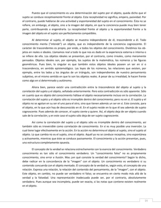 Puesto que el conocimiento es una determinación del sujeto por el objeto, queda dicho que el 
sujeto se conduce receptivamente frente al objeto. Esta receptividad no significa, empero, pasividad. Por 
el contrario, puede hablarse de una actividad y espontaneidad del sujeto en el conocimiento. Ésta no se 
refiere, sin embargo, al objeto, sino a la imagen del objeto, en que la conciencia puede muy bien tener 
parte,  contribuyendo  a  engendrarla.  La  receptividad  frente  al  objeto  y  la  espontaneidad  frente  a  la 
imagen del objeto en el sujeto son perfectamente compatibles. 

          Al  determinar  al  sujeto,  el  objeto  se  muestra  independiente  de  él,  trascendente  a  él.  Todo 
conocimiento  menta  ("intende")  un  objeto,  que  es  independiente  de  la  conciencia  cognoscente.  El 
carácter de trascendentes es propio, por ende, a todos los objetos del conocimiento. Dividimos los ob‐
jetos en reales e ideales. Llamamos real a todo lo que nos es dado en la experiencia externa o interna o 
se  infiere  de  ella.  Los  objetos  ideales  se  presentan,  por  el  contrario,  como  irreales,  como  meramente 
pensados.  Objetos  ideales  son,  por  ejemplo,  los  sujetos  de  la  matemática,  los  números  y  las  figuras 
geométricas.  Pues  bien,  lo  singular  es  que  también  estos  objetos  ideales  poseen  un  ser  en  sí  o 
trascendencia,  en  sentido  epistemológico.  Las  leyes  de  los  números,  las  relaciones  que  existen,  por 
ejemplo,  entre  los  lados  y  los  ángulos  de  un  triángulo,  son  independientes  de  nuestro  pensamiento 
subjetivo, en el mismo sentido en que lo son los objetos reales. A pesar de su irrealidad, le hacen frente 
como algo en sí determinado y autónomo. 

         Ahora  bien,  parece  existir  una  contradicción  entre  la  trascendencia  del  objeto  al  sujeto  y  la 
correlación del sujeto y el objeto, señalada anteriormente. Pero esta contradicción es sólo aparente. Sólo 
en cuanto que es objeto del conocimiento hállase el objeto necesariamente incluso en la correlación. La 
correlación del sujeto y el objeto sólo es irrompible dentro del conocimiento; pero no en sí. El sujeto y el 
objeto no se agotan en su ser el uno para el otro, sino que tienen además un ser en sí. Este consiste, para 
el objeto, en lo que aún hay de desconocido en él. En el sujeto reside en lo que él sea además de sujeto 
cognoscente. Pues además de conocer, el sujeto siente y quiere. Así, el objeto deja de ser objeto cuando 
sale de la correlación; y en este caso el sujeto sólo deja de ser sujeto cognoscente. 

         Así  como  la  correlación  del  sujeto  y  el  objeto  sólo  es  irrompible  dentro  del  conocimiento,  así 
también sólo es irreversible  como  correlación  de conocimiento.  En sí es muy posible una  inversión. La 
cual tiene lugar efectivamente en la acción. En la acción no determina el objeto al sujeto, sino el sujeto al 
objeto. Lo que cambia no es el sujeto, sino el objeto. Aquél ya no se conduce receptiva, sino espontánea 
y activamente, mientras que éste se conduce pasivamente. El conocimiento y la acción presentan, pues, 
una estructura completamente opuesta. 

         El concepto de la verdad se relaciona estrechamente con la esencia del conocimiento. Verdadero 
conocimiento  es  tan  sólo  el  conocimiento  verdadero.  Un  "conocimiento  falso"  no  es  propiamente 
conocimiento,  sino  error  e  ilusión.  Mas  ¿en  qué  consiste  la  verdad  del  conocimiento?  Según  lo  dicho, 
debe  radicar  en  la  concordancia  de  la  "imagen"  con  el  objeto.  Un  conocimiento  es  verdadero  si  su 
contenido concuerda con el objeto mentado. El concepto de la verdad es, según esto, el concepto de una 
relación. Expresa una relación, la relación del contenido del pensamiento, de la "imagen", con el objeto. 
Este  objeto,  en  cambio,  no  puede  ser  verdadero  ni  falso;  se  encuentra  en  cierto  modo  más  allá  de  la 
verdad  y  la  falsedad.  Una  representación  inadecuada  puede  ser,  por  el  contrario,  absolutamente 
verdadera. Pues aunque sea incompleta, puede ser exacta, si las notas que contiene existen realmente 
en el objeto. 


 
                                                                                                                     14 
 