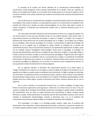 El  concepto  de  la  verdad,  que  hemos  obtenido  de  la  consideración  fenomenológica  del 
conocimiento,  puede  designarse  como  concepto  trascendente  de  la  verdad.  Tiene  por  supuesto,  en 
efecto, la trascendencia del objeto. Es el concepto de la verdad propio de la conciencia ingenua y de la 
conciencia científica. Pues ambas entienden por verdad la concordancia del contenido del pensamiento 
con el objeto. 

         Pero no basta que un conocimiento sea verdadero; necesitamos poder alcanzar la certeza de que 
es verdadero. Esto suscita la cuestión: ¿en qué podemos conocer si un conocimiento es verdadero? Es la 
cuestión  del  criterio  de  la  verdad.  Los  datos  fenomenológicos  no  nos  dicen  nada  sobre  si  existe  un 
criterio  semejante.  El  fenómeno  del  conocimiento  implica  sólo  su  presunta  existencia;  pero  no  su 
existencia real. 

        Con esto queda iluminado el fenómeno del conocimiento humano en sus rasgos principales. A la 
vez  hemos  puesto  en  claro  que  este  fenómeno  linda  con  tres  esferas  distintas.  Como  hemos  visto,  el 
conocimiento  presenta  tres  elementos  principales:  el  sujeto,  la  "imagen"  y  el  objeto.  Por  el  sujeto,  el 
fenómeno del conocimiento toca con la esfera psicológica; por la "imagen", con la lógica; por el objeto, 
con la ontológica. Como proceso psicológico en un sujeto, el conocimiento es objeto de psicología. Sin 
embargo  se  ve  en  seguida  que  la  psicología  no  puede  resolver  el  problema  de  la  esencia  del 
conocimiento humano. Pues el conocimiento consiste en una aprehensión espiritual de un objeto, como 
nos  ha  revelado  nuestra  investigación  fenomenológica.  Ahora  bien,  la  psicología,  al  investigar  los 
procesos del pensamiento, prescinde por completo de esta referencia al objeto. La psicología dirige su 
mirada, como ya se ha dicho, al origen y curso de los procesos psicológicos. Pregunta cómo tiene lugar el 
conocimiento, pero no si es verdadero, esto es, si concuerda con su objeto. La cuestión de la verdad del 
conocimiento se halla fuera de su alcance. Si, no obstante, intentase resolver esta cuestión, incurriría en 
una perfecta μετάβασις είς άλλογένος, en un tránsito a un orden de cosas completamente distinto. En 
esto justamente reside el fundamental error del psicologismo. 

        Por  su  segundo  miembro,  el  fenómeno  del  conocimiento  penetra  en  la  esfera  lógica.  La 
"imagen" del objeto en el sujeto es un ente lógico y, como tal, objeto de la lógica. Pero también se ve en 
seguida que la lógica no puede resolver el problema del conocimiento. La lógica investiga los entes lógi‐
cos como tales, su arquitectura íntima y sus relaciones mutuas. Inquiere, como ya vimos, la concordancia 
del pensamiento consigo mismo, no su concordancia con el objeto. El problema epistemológico se halla 
también  fuera  de  la  esfera  lógica.  Cuando  se  desconoce  este  hecho,  entonces  decimos  que  se  cae  en 
logicismo. 

        Por  su  tercer  miembro,  el  conocimiento  humano  toca  a  la  esfera  ontológica.  El  objeto  hace 
frente a la conciencia cognoscente como algo que es ‐trátese de un ser ideal o de un ser real‐. El ser, por 
su parte, es objeto de la ontología. Pero también resulta que la ontología no puede resolver el problema 
del  conocimiento.  Pues  así  como  no  puede  eliminarse  del  conocimiento  el  objeto,  tampoco  puede 
eliminarse  el  sujeto.  Ambos  pertenecen  al  contenido  esencial  del  conocimiento  humano,  como  nos  ha 
revelado  la  consideración  fenomenológica.  Cuando  se  desconoce  esto  y  se  ve  el  problema  del 
conocimiento exclusivamente desde el objeto, el resultado es la posición del ontologismo. 

       Ni  la  psicología,  ni  la  lógica,  ni  la  ontología  pueden  resolver,  según  esto,  el  problema  del 
conocimiento. Éste representa un hecho absolutamente peculiar y autónomo. Si queremos rotularle con 
un nombre especial, podemos hablar con Nicolai Hartmann de un hecho gnoseológico. Lo que significamos 

 
                                                                                                                     15 
 