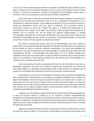 con esto es la referencia de nuestro pensamiento a los objetos, la relación del sujeto y el objeto, que no 
cabe en ninguna de las tres disciplinas nombradas, como se ha visto, y que funda, por tanto, una nueva 
disciplina:  la  teoría  del  conocimiento.  También  la  consideración  fenomenológica  conduce,  pues,  a 
reconocer la teoría del conocimiento como una disciplina filosófica independiente. 

        Cabría pensar que la misión de la teoría del conocimiento queda cumplida en lo esencial con la 
descripción  del  fenómeno  del  conocimiento.  Pero  no  es  así.  La  descripción  del  fenómeno  no  es  su 
interpretación y explicación filosófica. Lo que acabamos de describir es lo que la conciencia natural en‐
tiende  por  conocimiento.  Hemos  visto  que,  según  la  concepción  de  la  conciencia  natural,  el 
conocimiento  consiste  en  forjar  una  "imagen"  del  objeto;  y  la  verdad  del  conocimiento  es  la 
concordancia  de  esta  "imagen"  con  el  objeto.  Pero  averiguar  si  esta  concepción  está  justificada  es  un 
problema  que  se  encuentra  más  allá  del  alcance  del  problema  fenomenológico.  El  método 
fenomenológico sólo puede dar una descripción del fenómeno del conocimiento. Sobre la base de esta 
descripción fenomenológica hay que intentar una explicación e interpretación filosófica, una teoría del 
conocimiento. Esta es la misión propia de la teoría del conocimiento. 

         Este  hecho  es  desconocido  muchas  veces  por  los  fenomenólogos,  que  creen  resolver  el 
problema del conocimiento describiendo simplemente el fenómeno del conocimiento. A las objeciones 
de  los  filósofos  de  distinta  orientación  responden  remitiéndose  a  los  datos  fenomenológicos  del 
conocimiento.  Pero  esto  es  desconocer  que  la  fenomenología  y  la  teoría  del  conocimiento  son  cosas 
completamente  distintas.  La  fenomenología  sólo  puede  poner  a  la  luz  la  efectiva  realidad  de  la 
concepción natural, pero nunca decidir sobre su justeza y verdad. Esta cuestión crítica se halla fuera de la 
esfera  de  su  competencia.  Puede  expresarse  también  esta  idea  diciendo  que  la  fenomenología  es  un 
método, pero no una teoría del conocimiento. 

         Como  consecuencia  de  lo  dicho,  la  descripción  del  fenómeno  del  conocimiento  tiene  sólo  una 
significación  preparatoria.  Su  misión  no  es  resolver  el  problema  del  conocimiento,  sino  conducirnos 
hasta  dicho  problema.  La  descripción  fenomenológica  puede  y  debe  descubrir  los  problemas  que  se 
presentan en el fenómeno del conocimiento y hacer que nos formemos conciencia de ellos. 

         Si profundizamos una vez más en la descripción del fenómeno del conocimiento anteriormente 
dada, encontraremos sin  dificultad  que son ante  todo cinco  problemas principales los  que implican los 
datos  fenomenológicos.  Hemos  visto  que  el  conocimiento  significa  una  relación  entre  un  sujeto  y  un 
objeto, que  entran, por decirlo así, en contacto mutuo; el sujeto aprehende el objeto. Lo primero que 
cabe preguntar es, por ende, si esta concepción de la conciencia natural es justa, si tiene lugar realmente 
este  contacto entre el sujeto y el objeto. ¿Puede el sujeto aprehender realmente el objeto? Esta es la 
cuestión de la posibilidad del conocimiento humano. 

        Tropezamos con otro problema cuando consideramos de cerca la estructura del sujeto cognoscente. 
Es  ésta  una  estructura  dualista.  El  hombre  es  un  ser  espiritual  y  sensible.  Consiguientemente, 
distinguimos un conocimiento espiritual y un conocimiento sensible. La fuente del primero es la razón; la 
del último, la experiencia. Se pregunta de qué fuente saca principalmente sus contenidos la conciencia 
cognoscente. ¿Es la razón o la experiencia la fuente y base del conocimiento humano? Ésta es la cuestión 
del origen del conocimiento. 

         Llegamos al verdadero problema central de la teoría del conocimiento cuando fijamos la vista en 
la relación del sujeto y el objeto. En la descripción fenomenológica, caracterizamos esta relación como 

 
                                                                                                                   16 
 
