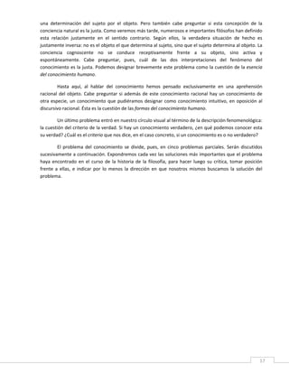 una  determinación  del  sujeto  por  el  objeto.  Pero  también  cabe  preguntar  si  esta  concepción  de  la 
conciencia natural es la justa. Como veremos más tarde, numerosos e importantes filósofos han definido 
esta  relación  justamente  en  el  sentido  contrario.  Según  ellos,  la  verdadera  situación  de  hecho  es 
justamente inversa: no es el objeto el que determina al sujeto, sino que el sujeto determina al objeto. La 
conciencia  cognoscente  no  se  conduce  receptivamente  frente  a  su  objeto,  sino  activa  y 
espontáneamente.  Cabe  preguntar,  pues,  cuál  de  las  dos  interpretaciones  del  fenómeno  del 
conocimiento es la justa. Podemos designar brevemente este problema como la cuestión de la esencia 
del conocimiento humano. 

         Hasta  aquí,  al  hablar  del  conocimiento  hemos  pensado  exclusivamente  en  una  aprehensión 
racional  del  objeto.  Cabe  preguntar  si  además  de  este  conocimiento  racional  hay  un  conocimiento  de 
otra  especie,  un  conocimiento  que  pudiéramos  designar  como  conocimiento  intuitivo,  en  oposición  al 
discursivo racional. Ésta es la cuestión de las formas del conocimiento humano. 

        Un último problema entró en nuestro círculo visual al término de la descripción fenomenológica: 
la cuestión del criterio de la verdad. Si hay un conocimiento verdadero, ¿en qué podemos conocer esta 
su verdad? ¿Cuál es el criterio que nos dice, en el caso concreto, si un conocimiento es o no verdadero? 

         El  problema  del  conocimiento  se  divide,  pues,  en  cinco  problemas  parciales.  Serán  discutidos 
sucesivamente a continuación. Expondremos cada vez las soluciones más importantes que el problema 
haya  encontrado  en  el  curso  de  la  historia  de  la  filosofía,  para  hacer  luego  su  crítica,  tomar  posición 
frente  a  ellas,  e  indicar  por  lo  menos  la  dirección  en  que  nosotros  mismos  buscamos  la  solución  del 
problema. 




 
                                                                                                                       17 
 