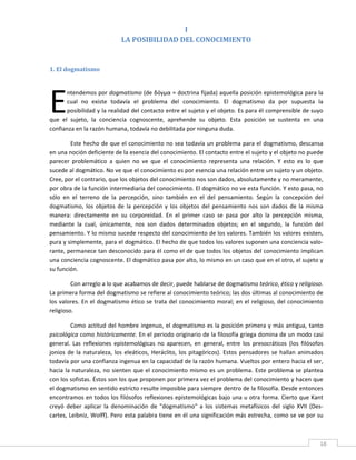I   
                              LA POSIBILIDAD DEL CONOCIMIENTO 
 

1. El dogmatismo 
 




E
       ntendemos por dogmatismo (de δόγμα = doctrina fijada) aquella posición epistemológica para la 
       cual  no  existe  todavía  el  problema  del  conocimiento.  El  dogmatismo  da  por  supuesta  la 
       posibilidad y la realidad del contacto entre el sujeto y el objeto. Es para él comprensible de suyo 
que  el  sujeto,  la  conciencia  cognoscente,  aprehende  su  objeto.  Esta  posición  se  sustenta  en  una 
confianza en la razón humana, todavía no debilitada por ninguna duda. 

         Este hecho de que el conocimiento no sea todavía un problema para el dogmatismo, descansa 
en una noción deficiente de la esencia del conocimiento. El contacto entre el sujeto y el objeto no puede 
parecer  problemático  a  quien  no  ve  que  el  conocimiento  representa  una  relación.  Y  esto  es  lo  que 
sucede al dogmático. No ve que el conocimiento es por esencia una relación entre un sujeto y un objeto. 
Cree, por el contrario, que los objetos del conocimiento nos son dados, absolutamente y no meramente, 
por obra de la función intermediaria del conocimiento. El dogmático no ve esta función. Y esto pasa, no 
sólo  en  el  terreno  de  la  percepción,  sino  también  en  el  del  pensamiento.  Según  la  concepción  del 
dogmatismo,  los  objetos  de  la  percepción  y  los  objetos  del  pensamiento  nos  son  dados  de  la  misma 
manera:  directamente  en  su  corporeidad.  En  el  primer  caso  se  pasa  por  alto  la  percepción  misma, 
mediante  la  cual,  únicamente,  nos  son  dados  determinados  objetos;  en  el  segundo,  la  función  del 
pensamiento. Y lo mismo sucede respecto del conocimiento de los valores. También los valores existen, 
pura y simplemente, para el dogmático. El hecho de que todos los valores suponen una conciencia valo‐
rante, permanece tan desconocido para él como el de que todos los objetos del conocimiento implican 
una conciencia cognoscente. El dogmático pasa por alto, lo mismo en un caso que en el otro, el sujeto y 
su función. 

         Con arreglo a lo que acabamos de decir, puede hablarse de dogmatismo teórico, ético y religioso. 
La primera forma del dogmatismo se refiere al conocimiento teórico; las dos últimas al conocimiento de 
los  valores.  En  el  dogmatismo  ético  se  trata  del  conocimiento  moral;  en  el  religioso,  del  conocimiento 
religioso. 

         Como  actitud  del  hombre  ingenuo,  el  dogmatismo  es  la  posición  primera  y  más  antigua,  tanto 
psicológica como históricamente. En el periodo originario de la filosofía griega domina de un modo casi 
general.  Las  reflexiones  epistemológicas  no  aparecen,  en  general,  entre  los  presocráticos  (los  filósofos 
jonios  de  la  naturaleza,  los  eleáticos,  Heráclito,  los  pitagóricos).  Estos  pensadores  se  hallan  animados 
todavía por una confianza ingenua en la capacidad de la razón humana. Vueltos por entero hacia el ser, 
hacia  la  naturaleza,  no  sienten  que  el  conocimiento  mismo  es  un  problema.  Este  problema  se  plantea 
con los sofistas. Éstos son los que proponen por primera vez el problema del conocimiento y hacen que 
el dogmatismo en sentido estricto resulte imposible para siempre dentro de la filosofía. Desde entonces 
encontramos en todos los filósofos reflexiones epistemológicas bajo una u otra forma. Cierto que Kant 
creyó  deber  aplicar  la  denominación  de  "dogmatismo"  a  los  sistemas  metafísicos  del  siglo  XVII  (Des‐
cartes, Leibniz, Wolff). Pero esta palabra tiene en él una significación más estrecha, como se ve por su 


 
                                                                                                                    18 
 