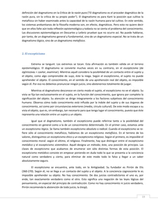 definición del dogmatismo en la Crítica de la razón pura ("El dogmatismo es el proceder dogmático de la 
razón  pura,  sin  la  crítica  de  su  propio  poder").  El  dogmatismo  es  para  Kant  la  posición  que  cultiva  la 
metafísica sin haber examinado antes la capacidad de la razón humana para tal cultivo. En este sentido, 
los sistemas prekantianos de la filosofía moderna son, en efecto, dogmáticos. Pero esto no quiere decir 
que en ellos falte aún toda reflexión epistemológica y todavía no se sienta el problema del conocimiento. 
Las discusiones epistemológicas en Descartes y Leibniz prueban que no ocurre así. No puede hablarse, 
por tanto, de un dogmatismo general y fundamental, sino de un dogmatismo especial. No se trata de un 
dogmatismo lógico, sino de un dogmatismo metafísico. 

          

2. El escepticismo 
 

         Extrema  se  tangunt.  Los  extremos  se  tocan.  Esta  afirmación  es  también  válida  en  el  terreno 
epistemológico.  El  dogmatismo  se  convierte  muchas  veces  en  su  contrario,  en  el  escepticismo  (de 
σχέπτεσvαι = cavilar, examinar). Mientras aquél considera la posibilidad de un contacto entre el sujeto y 
el  objeto,  como  algo  comprensible  de  suyo,  éste  la  niega.  Según  el  escepticismo,  el  sujeto  no  puede 
aprehender  el objeto. El  conocimiento, en el sentido de una aprehensión real del objeto,  es imposible 
según él. Por eso no debemos pronunciar ningún juicio, sino abstenernos totalmente de juzgar. 

         Mientras el dogmatismo desconoce en cierto modo el sujeto, el escepticismo no ve el objeto. Su 
vista se fija tan exclusivamente en el sujeto, en la función del conocimiento, que ignora por completo la 
significación  del  objeto.  Su  atención  se  dirige  íntegramente  a  los  factores  subjetivos  del  conocimiento 
humano.  Observa  cómo  todo  conocimiento  está  influido  por  la  índole  del  sujeto  y  de  sus  órganos  de 
conocimiento, así como por circunstancias exteriores (medio, círculo cultural). De este modo escapa a su 
vista el objeto, que es, sin embargo, tan necesario para que tenga lugar el conocimiento, puesto que éste 
representa una relación entre un sujeto y un objeto. 

         Igual  que  el  dogmatismo,  también  el  escepticismo  puede  referirse  tanto  a  la  posibilidad  del 
conocimiento en general como a la de un conocimiento determinado. En el primer caso, estamos ante 
un escepticismo lógico. Se llama también escepticismo absoluto o radical. Cuando el escepticismo se re‐
fiere  sólo  al  conocimiento  metafísico,  hablamos  de  un  escepticismo  metafísico.  En  el  terreno  de  los 
valores, distinguimos un escepticismo ético y un escepticismo religioso. Según el primero, es imposible el 
conocimiento moral: según el último, el religioso. Finalmente,  hay que distinguir entre el  escepticismo 
metódico  y  el  escepticismo  sistemático.  Aquél  designa  un  método;  éste,  una  posición  de  principio.  Las 
clases  de  escepticismo  que  acabamos  de  enumerar  son  sólo  distintas  formas  de  esta  posición.  El 
escepticismo metódico consiste en empezar poniendo en duda todo lo que se presenta a la conciencia 
natural  como  verdadero  y  cierto,  para  eliminar  de  este  modo  todo  lo  falso  y  llegar  a  un  saber 
absolutamente seguro. 

        El  escepticismo  se  encuentra,  ante  todo,  en  la  Antigüedad.  Su  fundador  es  Pirrón  de  Elis 
(360‐270). Según él, no se llega a un contacto del sujeto y el objeto. A la conciencia cognoscente le es 
imposible  aprehender  su  objeto.  No  hay  conocimiento.  De  dos  juicios  contradictorios  el  uno  es,  por 
ende,  tan  exactamente  verdadero  como  el  otro.  Esto  significa  una  negación  de  las  leyes  lógicas  del 
pensamiento, en especial del principio de contradicción. Como no hay conocimiento ni juicio verdadero, 
Pirrón recomienda la abstención de todo juicio, la έποχή. 

 
                                                                                                                       19 
 