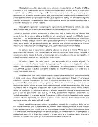 El  escepticismo  medio  o  académico,  cuyos  principales  representantes  son  Arcesilao  (†  241)  y 
Carneades († 129), no es tan radical como este escepticismo antiguo o pirrónico. Según el escepticismo 
académico  es  imposible  un  saber  riguroso.  No  tenemos  nunca  la  certeza  de  que  nuestros  juicios 
concuerden con la realidad. Nunca podemos decir, pues, que esta o aquella proposición sea verdadera; 
pero sí podemos afirmar que parece ser verdadera, que es probable. No hay, por tanto, certeza rigurosa 
sino sólo probabilidad. Este escepticismo medio se distingue del antiguo justamente porque sostiene la 
posibilidad de llegar a una opinión probable. 

       El  escepticismo  posterior,  cuyos  principales  representantes  son  Enesidemo  (siglo  I  a.  de  J.C.)  y 
Sexto Empírico (siglo II d. de J.C), marcha de nuevo por las vías del escepticismo pirrónico. 

También en la filosofía moderna encontramos el escepticismo. Pero el escepticismo que hallamos aquí 
no  es,  la  más  de  las  veces,  radical  y  absoluto,  sin  un  escepticismo  especial.  En  el  filósofo  francés 
Montaigne († 1592) se nos presenta, ante todo, un escepticismo ético; en David Hume, un escepticismo 
metafísico. Tampoco en Bayle podemos hablar apenas de escepticismo, en el sentido de Pirrón, sino, a lo 
sumo,  en  el  sentido  del  escepticismo  medio.  En  Descartes,  que  proclama  el  derecho  de  la  duda 
metódica, no existe un escepticismo de principio, sino justamente un escepticismo metódico. 

        Es  palmario  que  el  escepticismo  radical  o  absoluto  se  anula  a  sí  mismo.  Afirma  que  el 
conocimiento  es  imposible.  Pero  con  esto  expresa  un  conocimiento.  En  consecuencia,  considera  el 
conocimiento  como  posible  de  hecho  y,  sin  embargo,  afirma  simultáneamente  que  es  imposible.  El 
escepticismo incurre, pues, en una contradicción consigo mismo. 

        El  escéptico  podría,  sin  duda,  recurrir  a  una  escapatoria.  Podría  formular  el  juicio:  "el 
conocimiento es imposible" como dudoso, y decir, por ejemplo: "no hay conocimiento y también esto es 
dudoso".  Pero  también  entonces  expresaría  un  conocimiento.  La  posibilidad  del  conocimiento  es,  por 
ende, afirmada y puesta en duda a la vez por el escéptico. Nos encontramos, pues, en el fondo, ante la 
misma contradicción anterior. 

         Como ya habían visto los escépticos antiguos, el defensor del escepticismo sólo absteniéndose 
de  juicio  puede  escapar  a  la  contradicción  consigo  mismo  que  acabamos  de  descubrir.  Pero  tampoco 
esto  basta,  tomadas  rigurosamente  las  cosas.  El  escéptico  no  puede  llevar  a  cabo  ningún  acto  de 
pensamiento.  Tan  pronto  como  lo  hace,  supone  la  posibilidad  del  conocimiento  y  se  enreda  en  esa 
contradicción consigo mismo. La aspiración al conocimiento de k verdad carece de sentido y valor desde 
el punto de vista de un riguroso escepticismo. Pero nuestra conciencia de los valores morales protesta 
contra esa concepción. El escepticismo, que no es refutable lógicamente mientras se abstenga de todo 
juicio  y  acto  de  pensamiento  ‐cosa  que  es,  sin  duda,  prácticamente  imposible‐,  experimenta  su 
verdadera derrota en el terreno de la ética. Repugnamos en último término el escepticismo, no porque 
podamos refutarle lógicamente, sino porque lo rechaza nuestra conciencia de los valores morales, que 
considera como un valor la aspiración a la verdad. 

         Hemos trabado también conocimiento con una forma mitigada del escepticismo. Según ella, no 
hay  verdad  ni  certeza,  pero  sí  probabilidad.  No  podemos  tener  nunca  la  pretensión  de  que  nuestros 
juicios sean verdaderos, sino tan sólo la de que sean probables. Pero en esta forma el escepticismo añade 
a la contradicción, inherente en principio a la posición escéptica, una contradicción más. El concepto de la 
probabilidad  supone  el  de  la  verdad.  Probable  es  lo  que  acerca  a  lo  verdadero.  Quien  renuncia  al 
concepto de la verdad tiene, pues, que abandonar también el de la probabilidad. 

 
                                                                                                                    20 
 