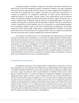 El  escepticismo  general  o  absoluto  es,  según  esto,  una  posición  íntimamente  imposible.  No  se 
puede  afirmar  lo  mismo  del  escepticismo  especial.  El  escepticismo  metafísico,  que  niega  la  posibilidad 
del conocimiento de lo suprasensible, puede ser falso, pero no encierra ninguna íntima contradicción. Lo 
mismo  pasa  con  el  escepticismo  ético  y  religioso.  Pero  quizá  no  sea  lícito  incluir  esta  posición  en  el 
concepto  del  escepticismo.  Por  escepticismo  entendemos,  en  primer  término,  efectivamente,  el 
escepticismo  general  y  de  principio.  Tenemos,  además,  otras  denominaciones  para  las  posiciones 
citadas.  El  escepticismo  metafísico  es  llamado  habitualmente  positivismo.  Según  esta  posición,  que  se 
remonta  a  Auguste  Comte  (1798‐1857),  debemos  atenernos  a  lo  positivamente  dado,  a  los  hechos  in‐
mediatos de la experiencia, y guardarnos de toda especulación metafísica. Sólo hay un conocimiento y 
un saber, el propio de las ciencias especiales, pero no un conocimiento y un saber filosófico‐metafísico. 
Para  el  escepticismo  religioso  usamos  las  más  veces  la  denominación  de  agnosticismo.  Esta  posición, 
fundada  por  Herbert  Spencer  (1820  a  1903),  afirma  la  incognoscibilidad  de  lo  absoluto.  La  que  mejor 
podría conservarse sería la denominación de "escepticismo ético". Mas, por lo regular, nos encontramos 
aquí ante la teoría que vamos a conocer en seguida bajo el nombre de relativismo. 

         Por errado que el escepticismo sea, no se le puede negar cierta importancia para el desarrollo 
espiritual del individuo y de la humanidad. Es, en cierto modo, un fuego purificador de nuestro espíritu, 
que limpia éste de prejuicios y errores y le empuja a la continua comprobación de sus juicios. Quien haya 
vivido íntimamente el principio fáustico: "yo sé que no podemos saber nada", procederá con la mayor 
circunspección  y  cautela  en  sus  indagaciones.  En  la  historia  de  la  filosofía  el  escepticismo  se  presenta 
como  el  antípoda  del  dogmatismo.  Mientras  éste  llena  a  los  pensadores  e  investigadores  de  una 
confianza  tan  bienaventurada  como  excesiva  en  la  capacidad  de  la  razón  humana,  aquél  mantiene 
despierto  el  sentido  de  los  problemas.  El  escepticismo  hunde  el  taladrante  aguijón  de  la  duda  en  el 
pecho del filósofo, de suerte que éste no se aquieta en las soluciones dadas a los problemas, sino que se 
afana y lucha continuamente por nuevas y más hondas soluciones. 

 

3. El subjetivismo y el relativismo 
 

         El escepticismo enseña que no hay ninguna verdad. El subjetivismo y el relativismo no van tan 
lejos. Según éstos, hay una verdad; pero esta verdad tiene una validez limitada. No hay ninguna verdad 
universalmente válida. El subjetivismo, como ya indica su nombre, limita la validez de la verdad al sujeto 
que  conoce  y  juzga.  Éste  puede  ser  tanto  el  sujeto  individual  o  el  individuo  humano,  como  el  sujeto 
general  o  el  género  humano.  En  el  primer  caso  tenemos  un  subjetivismo  individual;  en  el  segundo,  un 
subjetivismo  general.  Según  el  primero,  un  juicio  es  válido  únicamente  para  el  sujeto  individual  que  lo 
formula. Si uno de nosotros juzga, por ejemplo, que 2 x 2 = 4, este juicio sólo es verdadero para él desde 
el  punto  de  vista  del  subjetivismo;  para  los  demás  puede  ser  falso.  Para  el  subjetivismo  general  hay 
verdades supraindividuales pero no verdades universalmente válidas. Ningún juicio es válido más que para 
el género humano. El juicio 2 x 2 = 4 es válido para todos los individuos humanos; pero es por lo menos 
dudoso que valga para seres organizados de distinto modo. Existe, en todo caso, la posibilidad de que el 
mismo juicio que es verdadero para los hombres sea falso para seres de distinta especie. El subjetivismo 
general es, según esto, idéntico al psicologismo o antropologismo. 




 
                                                                                                                      21 
 