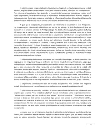 El relativismo está emparentado con el subjetivismo. Según él, no hay tampoco ninguna verdad 
absoluta, ninguna verdad universalmente válida; toda verdad es relativa, tiene sólo una validez limitada. 
Pero  mientras  el  subjetivismo  hace  depender  el  conocimiento  humano  de  factores  que  residen  en  el 
sujeto  cognoscente,  el  relativismo  subraya  la  dependencia  de  todo  conocimiento  humano  respecto  a 
factores externos. Como tales considera, ante todo, la influencia del medio y del espíritu del tiempo, la 
pertenencia a un determinado círculo cultural y los factores determinantes contenidos en él. 

        Al igual que el escepticismo, el subjetivismo y el relativismo se encuentran ya en la Antigüedad. 
Los  representantes  clásicos  del  subjetivismo  son  en  ella  los  sofistas.  Su  tesis  fundamental  tiene  su 
expresión en el conocido principio de Protágoras (siglo V a. de J.C.): Πάντων χρημàτων μέτρον άνϑωπος 
(el  hombre  es  la  medida  de  todas  las  cosas).  Este  principio  del  homo  mensura,  como  se  le  llama 
abreviadamente, está formulado en el sentido de un subjetivismo individual con suma probabilidad. El 
subjetivismo general, que es idéntico al psicologismo, como se ha dicho, ha encontrado defensores hasta 
en  la  actualidad.  Lo  mismo  puede  decirse  del  relativismo.  Oswald  Spengler  lo  ha  defendido 
recientemente en su Decadencia de Occidente. "Sólo hay verdades ‐dice en esta obra‐ en relación a una 
Humanidad determinada." El círculo de validez de las verdades coincide con el círculo cultural y temporal 
de que proceden sus defensores. Las verdades filosóficas, matemáticas y de las ciencias naturales, sólo 
son válidas dentro del círculo cultural a que pertenecen. No hay una filosofía, ni una matemática, ni una 
física universalmente válidas, sino una filosofía fáustica y una filosofía apolínea, una matemática fáustica 
y una matemática apolínea, etcétera. 

         El subjetivismo y el relativismo incurren en una contradicción análoga a la del escepticismo. Este 
juzga que no hay ninguna verdad, y se contradice a sí mismo. El subjetivismo y el relativismo juzgan que 
no hay ninguna verdad universalmente válida; pero también en esto hay una contradicción. Una verdad 
que  no  sea  universalmente  válida  representa  un  sinsentido.  La  validez  universal  de  la  verdad  está 
fundada en la esencia de la misma. La verdad significa la concordancia del juicio con la realidad objetiva. 
Si existe esta concordancia, no tiene sentido limitarla a un número determinado de individuos. Si existe, 
existe para todos. El dilema es: o el juicio es falso, y entonces no es válido para nadie, o es verdadero, y 
entonces  es  válido  para  todos,  es  universalmente  válido.  Quien  mantenga  el  concepto  de  la  verdad  y 
afirme, sin embargo, que no hay ninguna verdad universalmente válida, se contradice, pues, a sí mismo. 

        El  subjetivismo  y  el  relativismo  son,  en  el  fondo,  escepticismo.  Pues  también  ellos  niegan  la 
verdad, si no directamente, como el escepticismo, indirectamente, atacando su validez universal. 

        El subjetivismo se contradice también a sí mismo, pretendiendo de hecho una validez más que 
subjetiva para su juicio: "Toda verdad es subjetiva". Cuando formula este juicio, no piensa ciertamente: 
"Sólo es válido para mí, para los demás no tiene validez". Si otro le repusiese: "Con el mismo derecho 
con  que  tú  dices  que  toda  verdad  es  subjetiva,  digo  yo  que  toda  verdad  es  universalmente  válida", 
seguramente  no  estaría  de  acuerdo  con  esto.  Ello  prueba  que  atribuye  efectivamente  a  su  juicio  una 
validez universal. Y lo hace así, porque está convencido de que su juicio acierta en la cosa, reproduce una 
situación  objetiva.  De  este  modo  supone  prácticamente  la  validez  universal  de  la  verdad  que  niega 
teóricamente. 

         Lo  mismo  pasa  con  el  relativismo.  Cuando  el  relativista  sienta  la  tesis  de  que  toda  verdad  es 
relativa, está convencido de que esta tesis reproduce una situación objetiva y es, por ende, válida para 
todos  los  sujetos  pensantes.  Cuando  Spengler,  por  ejemplo,  formula  la  proposición  anteriormente 

 
                                                                                                                     22 
 