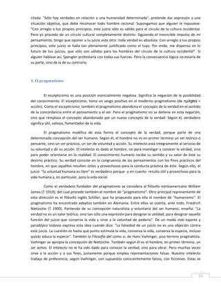 citada:  "Sólo  hay  verdades  en  relación  a  una  humanidad  determinada",  pretende  dar  expresión  a  una 
situación  objetiva,  que  debe  reconocer  todo  hombre  racional.  Supongamos  que  alguien  le  repusiese: 
"Con  arreglo  a  tus  propios  principios,  este  juicio  sólo  es  válido  para  el  círculo  de  la  cultura  occidental. 
Pero  yo  procedo  de  un  círculo  cultural  completamente  distinto.  Siguiendo  el  invencible  impulso  de  mi 
pensamiento, tengo que oponer a tu juicio este otro: toda verdad es absoluta. Con arreglo a tus propios 
principios,  este  juicio  se  halla  tan  plenamente  justificado  como  el  tuyo.  Por  ende,  me  dispenso  en  lo 
futuro  de  tus  juicios,  que  sólo  son  válidos  para  los  hombres  del  círculo  de  la  cultura  occidental".  Si 
alguien hablase así, Spengler protestaría con todas sus fuerzas. Pero la consecuencia lógica no estaría de 
su parte, sino de la de su contrario. 

 

4. El pragmatismo 
 

         El  escepticismo  es  una  posición  esencialmente  negativa.  Significa  la  negación  de  la  posibilidad 
del  conocimiento.  El  escepticismo,  toma  un  sesgo  positivo  en  el  moderno  pragmatismo  (de  πρâgma  = 
acción). Como el escepticismo, también el pragmatismo abandona el concepto de la verdad en el sentido 
de la concordancia entre el pensamiento y el ser. Pero el pragmatismo no se detiene en esta negación, 
sino  que  remplaza  el  concepto  abandonado  por  un  nuevo  concepto  de  la  verdad.  Según  él,  verdadero 
significa útil, valioso, fomentador de la vida. 

          El  pragmatismo  modifica  de  esta  forma  el  concepto  de  la  verdad,  porque  parte  de  una 
determinada concepción del ser humano. Según él, el hombre no es en primer término un ser teórico o 
pensante, sino un ser práctico, un ser de voluntad y acción. Su intelecto está íntegramente al servicio de 
su voluntad y de su acción. El intelecto es dado al hombre, no para investigar y conocer la verdad, sino 
para  poder  orientarse  en  la  realidad.  El  conocimiento  humano  recibe  su  sentido  y  su  valor  de  éste  su 
destino  práctico.  Su  verdad  consiste  en  la  congruencia  de  los  pensamientos  con  los  fines  prácticos  del 
hombre, en que aquéllos resulten útiles y provechosos para la conducta práctica de éste. Según ello, el 
juicio: "la voluntad humana es libre" es verdadero porque ‐y en cuanto‐ resulta útil y provechoso para la 
vida humana y, en particular, para la vida social. 

          Como el verdadero fundador del pragmatismo se considera al filósofo norteamericano William 
James († 1910), del cual procede también el nombre de "pragmatismo". Otro principal representante de 
esta  dirección  es  el  filósofo  inglés  Schiller,  que  ha  propuesto  para  ella  el  nombre  de  "humanismo".  El 
pragmatismo  ha  encontrado  adeptos  también  en  Alemania.  Entre  ellos  se  cuenta,  ante  todo,  Friedrich 
Nietzsche  (†  1900).  Partiendo  de  su  concepción  naturalista  y  voluntaria  del  ser  humano,  enseña:  "La 
verdad no es un valor teórico, sino tan sólo una expresión para designar la utilidad, para designar aquella 
función  del  juicio  que  conserva  la  vida  y  sirve  a  la  voluntad  de  poderío".  De  un  modo  más  tajante  y 
paradójico  todavía  expresa  esta  idea  cuando  dice:  "La  falsedad  de  un  juicio  no  es  una  objeción  contra 
este juicio. La cuestión es hasta qué punto estimula la vida, conserva la vida, conserva la especie, incluso 
quizás educa la especie". También la Filosofía del como si, de Hans Vaihinger, pisa terreno pragmatista. 
Vaihinger se apropia la concepción de Nietzsche. También según él es el hombre, en primer término, un 
ser activo. El intelecto  no le ha sido dado para conocer la verdad, sino para obrar. Pero muchas veces 
sirve  a  la  acción  y  a  sus  fines,  justamente  porque  emplea  representaciones  falsas.  Nuestro  intelecto 
trabaja  de  preferencia,  según  Vaihinger,  con  supuestos  conscientemente  falsos,  con  ficciones.  Estas  se 

 
                                                                                                                          23 
 