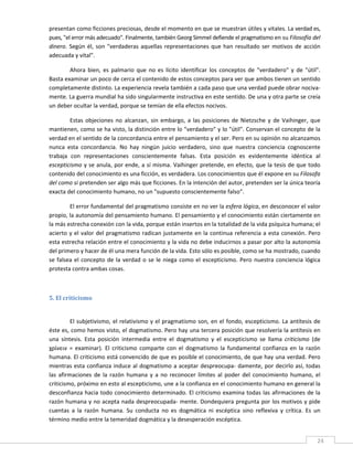 presentan como ficciones preciosas, desde el momento en que se muestran útiles y vitales. La verdad es, 
pues, "el error más adecuado". Finalmente, también Georg Simmel defiende el pragmatismo en su Filosofía del 
dinero.  Según  él,  son  "verdaderas  aquellas  representaciones  que  han  resultado  ser  motivos  de  acción 
adecuada y vital". 

        Ahora  bien,  es  palmario  que  no  es  lícito  identificar  los  conceptos  de  "verdadero"  y  de  "útil". 
Basta examinar un poco de cerca el contenido de estos conceptos para ver que ambos tienen un sentido 
completamente distinto. La experiencia revela también a cada paso que una verdad puede obrar nociva‐
mente. La guerra mundial ha sido singularmente instructiva en este sentido. De una y otra parte se creía 
un deber ocultar la verdad, porque se temían de ella efectos nocivos. 

        Estas  objeciones  no  alcanzan,  sin  embargo,  a  las  posiciones  de  Nietzsche  y  de  Vaihinger,  que 
mantienen, como se ha visto, la distinción entre lo "verdadero" y lo "útil". Conservan el concepto de la 
verdad en el sentido de la concordancia entre el pensamiento y el ser. Pero en su opinión no alcanzamos 
nunca  esta  concordancia.  No  hay  ningún  juicio  verdadero,  sino  que  nuestra  conciencia  cognoscente 
trabaja  con  representaciones  conscientemente  falsas.  Esta  posición  es  evidentemente  idéntica  al 
escepticismo y se anula, por ende, a sí misma. Vaihinger pretende, en efecto, que la tesis de que todo 
contenido del conocimiento es una ficción, es verdadera. Los conocimientos que él expone en su Filosofa 
del como si pretenden ser algo más que ficciones. En la intención del autor, pretenden ser la única teoría 
exacta del conocimiento humano, no un "supuesto conscientemente falso". 

         El error fundamental del pragmatismo consiste en no ver la esfera lógica, en desconocer el valor 
propio, la autonomía del pensamiento humano. El pensamiento y el conocimiento están ciertamente en 
la más estrecha conexión con la vida, porque están insertos en la totalidad de la vida psíquica humana; el 
acierto  y  el  valor  del  pragmatismo  radican  justamente  en  la  continua  referencia  a  esta  conexión.  Pero 
esta estrecha relación entre el conocimiento y la vida no debe inducirnos a pasar por alto la autonomía 
del primero y hacer de él una mera función de la vida. Esto sólo es posible, como se ha mostrado, cuando 
se  falsea  el  concepto  de  la  verdad  o  se  le  niega  como  el  escepticismo.  Pero  nuestra  conciencia  lógica 
protesta contra ambas cosas. 

          

5. El criticismo 
 

          El  subjetivismo,  el  relativismo  y  el  pragmatismo  son,  en  el  fondo,  escepticismo.  La  antítesis  de 
éste es, como hemos visto, el dogmatismo. Pero hay una tercera posición que resolvería la antítesis en 
una  síntesis.  Esta  posición  intermedia  entre  el  dogmatismo  y  el  escepticismo  se  llama  criticismo  (de 
χρίνειν  =  examinar).  El  criticismo  comparte  con  el  dogmatismo  la  fundamental  confianza  en  la  razón 
humana. El criticismo está convencido de que es posible el conocimiento, de que hay una verdad. Pero 
mientras esta confianza induce al dogmatismo a aceptar  despreocupa‐  damente, por  decirlo así, todas 
las  afirmaciones  de  la  razón  humana  y  a  no  reconocer  límites  al  poder  del  conocimiento  humano,  el 
criticismo, próximo en esto al escepticismo, une a la confianza en el conocimiento humano en general la 
desconfianza hacia todo conocimiento determinado. El criticismo examina  todas las afirmaciones de la 
razón humana y no acepta nada despreocupada‐ mente. Dondequiera pregunta por los motivos y pide 
cuentas  a  la  razón  humana.  Su  conducta  no  es  dogmática  ni  escéptica  sino  reflexiva  y  crítica.  Es  un 
término medio entre la temeridad dogmática y la desesperación escéptica. 

 
                                                                                                                       24 
 
