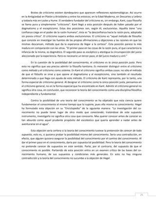 Brotes  de  criticismo  existen  dondequiera  que  aparecen  reflexiones  epistemológicas.  Así  ocurre 
en la Antigüedad en Platón y Aristóteles y entre los estoicos; en la Edad Moderna, en Descartes y Leibniz 
y todavía más en Locke y Hume. El verdadero fundador del criticismo es, sin embargo, Kant, cuya filosofía 
se  llama  pura  y  simplemente  "criticismo".  Kant  llegó  a  esta  posición  después  de  haber  pasado  por  el 
dogmatismo  y  el  escepticismo.  Estas  dos  posiciones  son,  según  él,  exclusivistas.  Aquélla  tiene  "una 
confianza ciega en el poder de la razón humana"; ésta es "la desconfianza hacia la razón pura, adoptada 
sin previa crítica". El criticismo supera ambos exclusivismos. El criticismo es "aquel método de filosofar 
que consiste en investigar las fuentes de las propias afirmaciones y objeciones y las razones en que las 
mismas  descansan,  método  que  da  la  esperanza  de  llegar  a  la  certeza".  Esta  posición  parece  la  más 
madura en comparación con las otras. "El primer paso en las cosas de la razón pura, el que caracteriza la 
infancia de la misma, es dogmático. El segundo paso es escéptico y atestigua la circunspección del juicio 
aleccionado por la experiencia. Pero es necesario un tercer paso, el del juicio maduro y viril." 

          En  la  cuestión  de  la  posibilidad  del  conocimiento,  el  criticismo  es  la  única  posición  justa.  Pero 
esto no significa que sea preciso admitir la filosofía kantiana. Es menester distinguir entre el criticismo 
como método y el criticismo como sistema. En Kant el criticismo significa ambas cosas: no sólo el método 
de  que  el  filósofo  se  sirve  y  que  opone  al  dogmatismo  y  al  escepticismo,  sino  también  el  resultado 
determinado a que llega con ayuda de este método. El criticismo de Kant representa, por lo tanto, una 
forma especial de criticismo general. Al designar el criticismo como la única posición justa, pensamos en 
el criticismo general, no en la forma especial que ha encontrado en Kant. Admitir el criticismo general no 
significa otra cosa, en conclusión, que reconocer la teoría del conocimiento como una disciplina filosófica 
independiente y fundamental. 

        Contra  la  posibilidad  de  una  teoría  del  conocimiento  se  ha  objetado  que  esta  ciencia  quiere 
fundamentar el conocimiento al mismo tiempo que lo supone, pues ella misma es conocimiento. Hegel 
ha  formulado  esta  objeción  en  su  "Enciclopedia"  de  la  siguiente  manera:  "La  investigación  del  co‐
nocimiento  no  puede  tener  lugar  de  otro  modo  que  conociendo;  tratándose  de  este  supuesto 
instrumento, investigarlo no significa otra cosa que conocerlo. Mas querer conocer antes de conocer es 
tan  absurdo  como  aquel  prudente  propósito  del  escolástico  que  quería  aprender  a  nadar  antes  de 
aventurarse en el agua". 

         Esta objeción sería certera si la teoría del conocimiento tuviese la pretensión de carecer de todo 
supuesto, esto es, si quisiera probar la posibilidad misma del conocimiento. Sería una contradicción, en 
efecto, que alguien quisiera asegurar la posibilidad del conocimiento por el camino del conocimiento. Al 
dar el primer paso en el conocimiento, daría por supuesta tal posibilidad. Pero la teoría del conocimiento 
no  pretende  carecer  de  supuestos  en  este  sentido.  Parte,  por  el  contrario,  del  supuesto  de  que  el 
conocimiento  es  posible.  Partiendo  de  esta  posición  entra  en  un  examen  crítico  de  las  bases  del  co‐
nocimiento  humano,  de  sus  supuestos  y  condiciones  más  generales.  En  esto  no  hay  ninguna 
contradicción y la teoría del conocimiento no sucumbe a la objeción de Hegel. 

 

 

 

 

 
                                                                                                                        25 
 