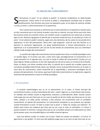 II 
                                   EL ORIGEN DEL CONOCIMIENTO 
 




S
        i  formulamos  el  juicio:  "el  sol  calienta  la  piedra",  lo  hacemos  fundándonos  en  determinadas 
        percepciones.  Vemos  cómo  el  sol  ilumina  la  piedra  y  comprobamos  tocándola  que  se  calienta 
        paulatinamente. Para formular este juicio nos apoyamos, pues, en los datos de nuestros sentidos 
‐la vista y el tacto‐ o, dicho brevemente, en la experiencia. 

         Pero nuestro juicio presenta un elemento que no está contenido en la experiencia. Nuestro juicio 
no dice meramente que el sol ilumina la piedra y que ésta se calienta, sino que afirma que entre estos 
dos procesos existe una conexión íntima, una conexión causal. La experiencia nos revela que un proceso 
sigue al otro. Nosotros agregamos la idea de que un proceso resulta del otro, es causado por el otro. El 
juicio: "el sol calienta la piedra" presenta, según esto, dos elementos, de los cuales el uno procede de la 
experiencia,  el  otro  del  pensamiento.  Ahora  bien,  cabe  preguntar:  ¿cuál  de  esos  dos  factores  es  el 
decisivo?  La  conciencia  cognoscente,  ¿se  apoya  preferentemente,  o  incluso  exclusivamente,  en  la 
experiencia  o  en  el  pensamiento?  ¿De  cuál  de  las  dos  fuentes  de  conocimiento  saca  sus  contenidos? 
¿Dónde reside el origen del conocimiento? 

          La cuestión del origen del conocimiento humano puede tener tanto un sentido psicológico como 
un  sentido  lógico.  En  el  primer  caso  dice:  ¿cómo  tiene  lugar  psicológicamente  el  conocimiento  en  el 
sujeto  pensante?  En  el  segundo  caso:  ¿en  qué  se  funda  la  validez  del  conocimiento?  ¿Cuáles  son  sus 
bases lógicas? Ambas cuestiones no han sido separadas las más de las veces en la historia de la filosofía. 
Existe,  en  efecto,  una  íntima  conexión  entre  ellas.  La  solución  de  la  cuestión  de  la  validez  supone  una 
concepción psicológica determinada. Quien, por ejemplo, vea en el pensamiento humano, en la razón, la 
única  base  de  conocimiento,  estará  convencido  de  la  especificidad  y  autonomía  psicológicas  de  los 
procesos del pensamiento. A la inversa, aquel que funde todo conocimiento en la experiencia, negará la 
autonomía del pensamiento, incluso en sentido psicológico. 

 

1. El racionalismo 
 

     La  posición  epistemológica  que  ve  en  el  pensamiento,  en  la  razón,  la  fuente  principal  del 
conocimiento humano, se llama racionalismo (de ratio = razón). Según él, un conocimiento sólo merece, 
en  realidad,  este  nombre  cuando  es  lógicamente  necesario  y  universalmente  válido.  Cuando  nuestra 
razón juzga que una cosa tiene que ser así y que no puede ser de otro modo; que tiene que ser así, por 
tanto,  siempre  y  en  todas  partes,  entonces  y  sólo  entonces  nos  encontramos  ante  un  verdadero 
conocimiento,  en  opinión  del  racionalismo.  Un  conocimiento  semejante  se  nos  presenta,  por  ejemplo, 
cuando  formulamos  el  juicio  "el  todo  es  mayor  que  la  parte"  o  "todos  los  cuerpos  son  extensos".  En 
ambos  casos  vemos  con  evidencia  que  tiene  que  ser  así  y  que  la  razón  se  contradiría  a  sí  misma  si 
quisiera sostener lo contrario. Y porque tiene que ser así, es también siempre y en todas partes así. Estos 
juicios poseen, pues, una necesidad lógica y una validez universal rigurosa. 

   Cosa muy distinta sucede, en cambio,  con el juicio  "todos los cuerpos son pesados", o el juicio  "el 
agua hierve a cien grados". En este caso sólo podemos juzgar que es así, pero no que tiene que ser así. 

 
                                                                                                                       26 
 