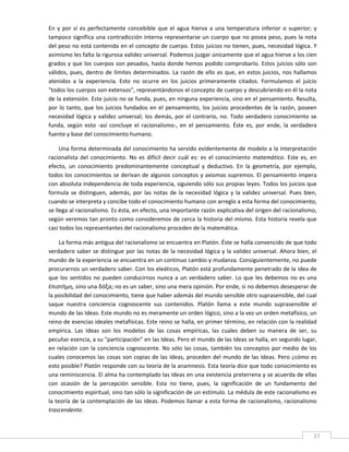 En  y  por  sí  es  perfectamente  concebible  que  el  agua  hierva  a  una  temperatura  inferior  o  superior;  y 
tampoco significa una  contradicción interna representarse un  cuerpo que  no  posea peso,  pues la nota 
del peso no está contenida en el concepto de cuerpo. Estos juicios no tienen, pues, necesidad lógica. Y 
asimismo les falta la rigurosa validez universal. Podemos juzgar únicamente que el agua hierve a los cien 
grados y que los cuerpos  son pesados, hasta donde hemos podido comprobarlo. Estos juicios sólo son 
válidos,  pues,  dentro  de  límites  determinados.  La  razón  de  ello  es  que,  en  estos  juicios,  nos  hallamos 
atenidos  a  la  experiencia.  Esto  no  ocurre  en  los  juicios  primeramente  citados.  Formulamos  el  juicio 
"todos los cuerpos son extensos", representándonos el concepto de cuerpo y descubriendo en él la nota 
de la extensión. Este juicio no se funda, pues, en ninguna experiencia, sino en el pensamiento. Resulta, 
por  lo  tanto,  que  los  juicios  fundados  en  el  pensamiento,  los  juicios  procedentes  de  la  razón,  poseen 
necesidad  lógica  y  validez  universal;  los  demás,  por  el  contrario,  no.  Todo  verdadero  conocimiento  se 
funda,  según  esto  ‐así  concluye  el  racionalismo‐,  en  el  pensamiento.  Éste  es,  por  ende,  la  verdadera 
fuente y base del conocimiento humano.                   

     Una forma determinada del conocimiento ha servido evidentemente de modelo a la interpretación 
racionalista  del  conocimiento.  No  es  difícil  decir  cuál  es:  es  el  conocimiento  matemático.  Este  es,  en 
efecto,  un  conocimiento  predominantemente  conceptual  y  deductivo.  En  la  geometría,  por  ejemplo, 
todos los conocimientos se derivan de algunos conceptos y axiomas supremos. El pensamiento impera 
con absoluta independencia de toda experiencia, siguiendo sólo sus propias leyes. Todos los juicios que 
formula  se  distinguen,  además,  por  las  notas  de  la  necesidad  lógica  y  la  validez  universal.  Pues  bien, 
cuando se interpreta y concibe todo el conocimiento humano con arreglo a esta forma del conocimiento, 
se llega al racionalismo. Es ésta, en efecto, una importante razón explicativa del origen del racionalismo, 
según veremos tan pronto como consideremos de cerca la historia del mismo. Esta historia revela que 
casi todos los representantes del racionalismo proceden de la matemática. 

     La forma más antigua del racionalismo se encuentra en Platón. Éste se halla convencido de que todo 
verdadero  saber  se  distingue  por  las  notas  de  la  necesidad  lógica  y  la  validez  universal.  Ahora  bien,  el 
mundo de la experiencia se encuentra en un continuo cambio y mudanza. Consiguientemente, no puede 
procurarnos un verdadero saber. Con los eleáticos, Platón está profundamente penetrado de la idea de 
que  los  sentidos  no  pueden  conducirnos  nunca  a  un  verdadero  saber.  Lo  que  les  debemos  no  es  una 
έπιστήμη, sino una δόξα; no es un saber, sino una mera opinión. Por ende, si no debemos desesperar de 
la posibilidad del conocimiento, tiene que haber además del mundo sensible otro suprasensible, del cual 
saque  nuestra  conciencia  cognoscente  sus  contenidos.  Platón  llama  a  este  mundo  suprasensible  el 
mundo de las Ideas. Este mundo no es meramente un orden lógico, sino a la vez un orden metafísico, un 
reino de esencias ideales metafísicas. Este reino se halla, en primer término, en relación con la realidad 
empírica.  Las  Ideas  son  los  modelos  de  las  cosas  empíricas,  las  cuales  deben  su  manera  de  ser,  su 
peculiar esencia, a su "participación" en las Ideas. Pero el mundo de las Ideas se halla, en segundo lugar, 
en  relación  con  la  conciencia  cognoscente.  No  sólo  las  cosas,  también  los  conceptos  por  medio  de  los 
cuales  conocemos  las  cosas  son  copias  de  las  Ideas,  proceden  del  mundo  de  las  Ideas.  Pero  ¿cómo  es 
esto posible? Platón responde con su teoría de la anamnesis. Esta teoría dice que todo conocimiento es 
una reminiscencia. El alma ha contemplado las Ideas en una existencia preterrena y se acuerda de ellas 
con  ocasión  de  la  percepción  sensible.  Esta  no  tiene,  pues,  la  significación  de  un  fundamento  del 
conocimiento espiritual, sino tan sólo la significación de un estímulo. La médula de este racionalismo es 
la teoría de la contemplación de las Ideas. Podemos llamar a esta forma de racionalismo, racionalismo 
trascendente. 

 
                                                                                                                       27 
 