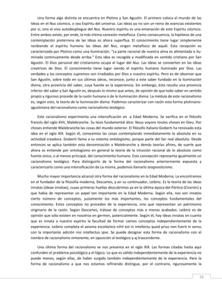Una  forma  algo  distinta  se  encuentra  en  Plotino  y  San  Agustín.  El  primero  coloca  el  mundo  de  las 
Ideas en el Nus cósmico, o sea Espíritu del universo. Las Ideas ya no son un reino de esencias existentes 
por sí, sino el vivo autodespliegue del Nus. Nuestro espíritu es una emanación de este Espíritu cósmico. 
Entre ambos existe, por ende, la más íntima conexión metafísica. Como consecuencia, la hipótesis de una 
contemplación  preterrena  de  las  Ideas  es  ahora  superflua.  El  conocimiento  tiene  lugar  simplemente 
recibiendo  el  espíritu  humano  las  Ideas  del  Nus,  origen  metafísico  de  aquél.  Esta  recepción  es 
caracterizada por Plotino como una iluminación. "La parte racional de nuestra alma es alimentada e ilu‐
minada  continuamente  desde  arriba."  Esta  idea  es  recogida  y  modificada  en  sentido  cristiano  por  San 
Agustín.  El  Dios  personal  del  cristianismo  ocupa  el  lugar  del  Nus.  Las  Ideas  se  convierten  en  las  ideas 
creatrices  de  Dios.  El  conocimiento  tiene  lugar  siendo  el  espíritu  humano  iluminado  por  Dios.  Las 
verdades y los conceptos supremos son irradiados por Dios a nuestro espíritu. Pero es de observar que 
San  Agustín,  sobre  todo  en  sus  últimas  obras,  reconoce,  junto  a  este  saber  fundado  en  la  iluminación 
divina, otra provincia del saber, cuya fuente es la  experiencia. Sin embargo, ésta resulta  una provincia 
inferior del saber y San Agustín es, después lo mismo que antes, de opinión de que todo saber en sentido 
propio y riguroso procede de la razón humana o de la iluminación divina. La médula de este racionalismo 
es, según esto, la teoría de la iluminación divina. Podemos caracterizar con razón esta forma plotiniano‐ 
agustiniana del racionalismo como racionalismo teológico. 

    Este  racionalismo  experimenta  una  intensificación  en  .a  Edad  Moderna.  Se  verifica  en  el  filósofo 
francés del siglo XVII, Malebranche. Su tesis fundamental dice: Nous voyons toutes choses en Dieu. Por 
choses entiende Malebranche las cosas del mundo exterior. El filósofo italiano Gioberti ha renovado esta 
idea  en  el  siglo  XIX.  Según  él,  conocemos  las  cosas  contemplando  inmediatamente  lo  absoluto  en  su 
actividad creadora. Gioberti llama a su sistema ontologismo, porque parte del Ser real absoluto. Desde 
entonces  se  aplica  también  esta  denominación  a  Malebranche  y  demás  teorías  afines,  de  suerte  que 
ahora  se  entiende  por  ontologismo  en  general  la  teoría  de  la  intuición  racional  de  lo  absoluto  como 
fuente única, o al menos principal, del conocimiento humano. Esta concepción representa igualmente un 
racionalismo  teológico.  Para  distinguirlo  de  la  forma  del  racionalismo  anteriormente  expuesta  y 
caracterizarlo como una intensificación de La misma, podemos llamarlo teognosticismo. 

    Mucho mayor importancia alcanzó otra forma del racionalismo en la Edad Moderna. La encontramos 
en el fundador de la filosofía moderna, Descartes, y en su continuador, Leibniz. Es la teoría de las ideas 
innatas (ideae innatae), cuyas primeras huellas descubrimos ya en la última época del Pórtico (Cicerón) y 
que  había  de  representar  un  papel  tan  importante  en  la  Edad  Moderna.  Según  ella,  nos  son  innatos 
cierto  número  de  conceptos,  justamente  los  más  importantes,  los  conceptos  fundamentales  del 
conocimiento.  Estos  conceptos  no  proceden  de  la  experiencia,  sino  que  representan  un  patrimonio 
originario  de  la  razón.  Según  Descartes,  trátase  de  conceptos  más  o  menos  acabados.  Leibniz  es  de 
opinión que sólo existen en nosotros en germen, potencialmente. Según él, hay ideas innatas en cuanto 
que  es  innata  a  nuestro  espíritu  la  facultad  de  formar  ciertos  conceptos  independientemente  de  la 
experiencia. Leibniz completa el axioma escolástico nihil est in intellectu quod prius non fuerit in sensu 
con  la  importante  adición  nisi  intellectus  ipse.  Se  puede  designar  esta  forma  de  racionalismo  con  el 
nombre de racionalismo inmanente, en oposición al teológico y aj trascendente. 

    Una  última  forma  del  racionalismo  se  nos  presenta  en  el  siglo  XIX.  Las  formas  citadas  hasta  aquí 
confunden el problema psicológico y el lógico. Lo que es válido independientemente de la experiencia no 
puede  menos,  según  ellas,  de  haber  surgido  también  independientemente  de  la  experiencia.  Pero  la 
forma  de  racionalismo  a  que  nos  estamos  refiriendo  distingue,  por  el  contrario,  rigurosamente  la 
 
                                                                                                                       28 
 