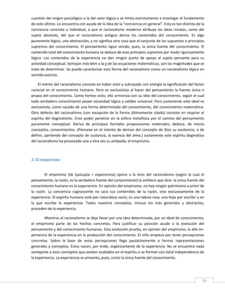 cuestión del origen psicológico y la del valor lógico y se limita estrictamente a investigar el fundamento 
de este último. Lo encuentra con ayuda de la idea de la "conciencia en general". Esta es tan distinta de la 
conciencia  concreta  o  individual,  a  que  el  racionalismo  moderno  atribuye  las  ideas  innatas,  como  del 
sujeto  absoluto,  del  que  el  racionalismo  antiguo  deriva  los  contenidos  del  conocimiento.  Es  algo 
puramente lógico, una abstracción, y no significa otra cosa que el conjunto de los supuestos o principios 
supremos  del  conocimiento.  El  pensamiento  sigue  siendo,  pues,  la  única  fuente  del  conocimiento.  El 
contenido total del conocimiento humano se deduce de esos principios supremos por modo rigurosamente 
lógico.  Los  contenidos  de  la  experiencia  no  dan  ningún  punto  de  apoyo  al  sujeto  pensante  para  su 
actividad conceptual. Semejan más bien a la χ de las ecuaciones matemáticas; son las magnitudes que se 
trata de determinar. Se puede caracterizar esta forma del racionalismo como un racionalismo lógico en 
sentido estricto. 

    El mérito del racionalismo consiste en haber visto y subrayado con energía la significación del factor 
racional  en  el  conocimiento  humano.  Pero  es  exclusivista  al  hacer  del  pensamiento  la  fuente  única  o 
propia del conocimiento. Como hemos visto, ello armoniza con su idea del conocimiento, según el cual 
todo verdadero conocimiento posee necesidad lógica y validez universal. Pero justamente este ideal es 
exclusivista, como sacado de una forma determinada del conocimiento, del conocimiento matemático. 
Otro  defecto  del  racionalismo  (con  excepción  de  la  forma  últimamente  citada)  consiste  en  respirar  el 
espíritu  del  dogmatismo.  Cree  poder  penetrar  en  la  esfera  metafísica  por  el  camino  del  pensamiento 
puramente  conceptual.  Deriva  de  principios  formales  proposiciones  materiales;  deduce,  de  meros 
conceptos,  conocimientos.  (Piénsese  en  el  intento  de  derivar  del  concepto  de  Dios  su  existencia;  o  de 
definir,  partiendo  del  concepto  de  sustancia,  la  esencia  del  alma.)  Justamente  este  espíritu  dogmático 
del racionalismo ha provocado una y otra vez su antípoda, el empirismo. 

     

2. El empirismo 
 

         El  empirismo  (de  έμπειρία  =  experiencia)  opone  a  la  tesis  del  racionalismo  (según  la  cual  el 
pensamiento, la razón, es la verdadera fuente del conocimiento) la antítesis que dice: la única fuente del 
conocimiento humano es la experiencia. En opinión del empirismo, no hay ningún patrimonio a priori de 
la  razón.  La  conciencia  cognoscente  no  saca  sus  contenidos  de  la  razón,  sino  exclusivamente  de  la 
experiencia. El espíritu humano está por naturaleza vacío; es una tabula rasa, una hoja por escribir y en 
la  que  escribe  la  experiencia.  Todos  nuestros  conceptos,  incluso  los  más  generales  y  abstractos, 
proceden de la experiencia. 

        Mientras el racionalismo se deja llevar por una idea determinada, por un ideal de conocimiento, 
el  empirismo  parte  de  los  hechos  concretos.  Para  justificar  su  posición  acude  a  la  evolución  del 
pensamiento y del conocimiento humanos. Esta evolución prueba, en opinión del empirismo, la alta im‐
portancia de la experiencia en la producción del conocimiento. El niño empieza por tener percepciones 
concretas.  Sobre  la  base  de  estas  percepciones  llega  paulatinamente  a  formar  representaciones 
generales y conceptos. Éstos nacen, por ende, orgánicamente de la experiencia. No se encuentra nada 
semejante a esos conceptos que existen acabados en el espíritu o se forman con total independencia de 
la experiencia. La experiencia se presenta, pues, como la única fuente del conocimiento. 



 
                                                                                                                   29 
 