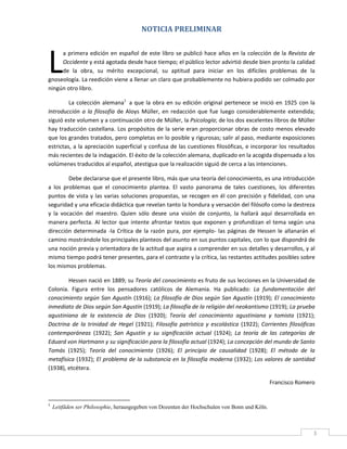 NOTICIA PRELIMINAR 
 




L
     a  primera  edición  en  español  de  este  libro  se  publicó  hace  años  en  la  colección  de  la  Revista  de 
     Occidente y está agotada desde hace tiempo; el público lector advirtió desde bien pronto la calidad 
     de  la  obra,  su  mérito  excepcional,  su  aptitud  para  iniciar  en  los  difíciles  problemas  de  la 
gnoseología. La reedición viene a llenar un claro que probablemente no hubiera podido ser colmado por 
ningún otro libro. 

         La  colección  alemana1  a  que  la  obra  en  su  edición  original  pertenece  se  inició  en  1925  con  la 
Introducción  a  la  filosofía  de  Aloys  Müller,  en  redacción  que  fue  luego  considerablemente  extendida; 
siguió este volumen y a continuación otro de Müller, la Psicología; de los dos excelentes libros de Müller 
hay  traducción  castellana.  Los  propósitos  de  la  serie  eran  proporcionar  obras  de  costo  menos  elevado 
que los grandes tratados, pero completas en lo posible y rigurosas; salir al paso, mediante exposiciones 
estrictas, a la apreciación superficial y confusa de las cuestiones filosóficas, e incorporar los resultados 
más recientes de la indagación. El éxito de la colección alemana, duplicado en la acogida dispensada a los 
volúmenes traducidos al español, atestigua que la realización siguió de cerca a las intenciones. 

          Debe declararse que el presente libro, más que una teoría del conocimiento, es una introducción 
a  los  problemas  que  el  conocimiento  plantea.  El  vasto  panorama  de  tales  cuestiones,  los  diferentes 
puntos  de  vista  y  las  varias  soluciones  propuestas,  se  recogen  en  él  con  precisión  y  fidelidad,  con  una 
seguridad y una eficacia didáctica que revelan tanto la hondura y versación del filósofo como la destreza 
y  la  vocación  del  maestro.  Quien  sólo  desee  una  visión  de  conjunto,  la  hallará  aquí  desarrollada  en 
manera  perfecta.  Al  lector  que  intente  afrontar  textos  que  exponen  y  profundizan  el  tema  según  una 
dirección  determinada  ‐la  Crítica  de  la  razón  pura,  por  ejemplo‐  las  páginas  de  Hessen  le  allanarán  el 
camino mostrándole los principales planteos del asunto en sus puntos capitales, con lo que dispondrá de 
una noción previa y orientadora de la actitud que aspira a comprender en sus detalles y desarrollos, y al 
mismo tiempo podrá tener presentes, para el contraste y la crítica, las restantes actitudes posibles sobre 
los mismos problemas. 

        Hessen nació en 1889; su Teoría del conocimiento es fruto de sus lecciones en la Universidad de 
Colonia.  Figura  entre  los  pensadores  católicos  de  Alemania.  Ha  publicado:  La  fundamentación  del 
conocimiento según San Agustín (1916); La filosofía de Dios según San Agustín (1919); El conocimiento 
inmediato de Dios según San Agustín (1919); La filosofía de la religión del neokantismo (1919); La prueba 
agustiniana  de  la  existencia  de  Dios  (1920);  Teoría  del  conocimiento  agustiniana  y  tomista  (1921); 
Doctrina  de  la  trinidad  de  Hegel  (1921);  Filosofía  patrística  y  escolástica  (1922);  Corrientes  filosóficas 
contemporáneas  (1922);  San  Agustín  y  su  significación  actual  (1924);  La  teoría  de  las  categorías  de 
Eduard von Hartmann y su significación para la filosofía actual (1924); La concepción del mundo de Santo 
Tomás  (1925);  Teoría  del  conocimiento  (1926);  El  principio  de  causalidad  (1928);  El  método  de  la 
metafísica (1932); El problema de la substancia en la filosofía moderna (1932); Los valores de santidad 
(1938), etcétera. 

                                                                                                   Francisco Romero 

                                                            
1
    Leitfäden ser Philosophie, herausgegeben von Dozenten der Hochschulen von Bonn und Köln.


 
                                                                                                                       3 
 