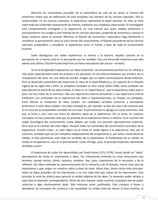 Mientras  los  racionalistas  proceden  de  la  matemática  las  más  de  las  veces,  la  historia  del 
empirismo  revela  que  los  defensores  de  éste  proceden  casi  siempre  de  las  ciencias  naturales.  Ello  es 
comprensible.  En  las  ciencias  naturales,  la  experiencia  representa  el  papel  decisivo.  En  ellas  se  trata 
sobre todo de comprobar exactamente los hechos, mediante una cuidadosa observación. El investigador 
está  completamente  entregado  a  la  experiencia.  Es  muy  natural  que  quien  trabaje  preferente  o 
exclusivamente con arreglo a este método de las ciencias naturales, propenda de antemano a colocar el 
factor  empírico  sobre  el  racional.  Mientras  el  filósofo  de  orientación  matemática  llega  fácilmente  a 
considerar el pensamiento como la única fuente del conocimiento, el filósofo procedente de las ciencias 
naturales  propenderá  a  considerar  la  experiencia  como  la  fuente  y  base  de  todo  el  conocimiento 
humano. 

       Suele  distinguirse  una  doble  experiencia:  la  interna  y  la  externa.  Aquélla  consiste  en  la 
percepción de sí mismo, ésta en la percepción por los sentidos. Hay una forma del empirismo que sólo 
admite esta última. Esta forma del empirismo se llama sensualismo (de sensus = sentido). 

          Ya en la Antigüedad tropezamos con ideas empiristas. Las encontramos primero en los sofistas y 
más tarde especialmente entre los estoicos y los epicúreos. En los estoicos bailamos por primera vez la 
comparación del alma con una tabla de escribir, imagen que se repite continuamente desde entonces. 
Pero  el  desarrollo  sistemático  del  empirismo  es  obra  de  la  Edad  Moderna,  y  en  especial  de  la  filosofía 
inglesa de los siglos XVII y XVIII. Su verdadero fundador es John Locke (1632‐1704). Locke combate con 
toda decisión la teoría de las ideas innatas. El alma es un "papel blanco", que la experiencia cubre poco a 
poco con los trazos de su escritura.  Hay una experiencia externa (sensation) y una experiencia interna 
(reflexión).  Los  contenidos  de  la  experiencia  son  ideas  o  representaciones,  ya  simples,  ya  complejas. 
Estas  últimas  se  componen  de  ideas  simples.  Las  cualidades  sensibles  primarias  y  secundarias 
pertenecen a estas ideas simples. Una idea compleja es, por ejemplo, la idea de cosa o de sustancia que 
es la suma de las propiedades sensibles de una cosa. El pensamiento no agrega un nuevo elemento, sino 
que  se  limita  a  unir  unos  con  otros  los  distintos  datos  de  la  experiencia.  Por  lo  tanto,  en  nuestros 
conceptos no hay contenido nada que no proceda de la experiencia interna o externa. En la cuestión del 
origen  psicológico  del  conocimiento,  Locke  adopta,  por  ende,  una  posición  rigurosamente  empirista. 
Otra cosa es la cuestión del valor lógico. Aunque todos los contenidos del conocimiento proceden de la 
experiencia  ‐enseña  Locke‐,  su  valor  lógico  no  se  limita  en  modo  alguno  a  la  experiencia.  Hay,  por  el 
contrario, verdades que son por completo independientes de la experiencia y, por tanto, universalmente 
válidas.  A  ellas  pertenecen  ante  todo  las  verdades  de  la  matemática.  El  fundamento  de  su  validez  no 
reside en la experiencia, sino en el pensamiento. Locke infringe, pues, el principio empirista, admitiendo 
verdades a priori. 

         El  empirismo  de  Locke  fue  desarrollado  por  David  Hume  (1711‐1776).  Hume  divide  las  "ideas" 
(perceptions)  de  Locke  en  impresiones  e  ideas.  Por  impresiones  entiende  las  vivas  sensaciones  que 
tenemos  cuando  vemos,  oímos,  tocamos,  etcétera.  Hay,  pues,  impresiones  de  la  sensación  y  de  la 
reflexión. Por ideas entiende las representaciones de la memoria y de la fantasía, menos vivas que las 
impresiones  y que surgen en  nosotros sobre la base de  éstas.  Ahora bien, Hume sienta este principio: 
todas  las  ideas  proceden  de  las  impresiones  y  no  son  nada  más  que  copias  de  las  impresiones.  Este 
principio le sirve de criterio para apreciar la validez  objetiva de las ideas. Es  menester poder señalar a 
cada idea la impresión correspondiente. Dicho de otra manera: todos nuestros conceptos han de poder 
reducirse  a  algo  intuitivamente  dado.  Sólo  entonces  están  justificados.  Esto  conduce  a  Hume  a 
abandonar  los  conceptos  de  sustancia  y  de  causalidad.  En  ambos  echa  de  menos  la  base  intuitiva,  la 
 
                                                                                                                      30 
 