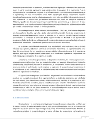 impresión correspondiente. De este modo, también él defiende el principio fundamental del empirismo, 
según  el  cual  la  conciencia  cognoscente  saca  sus  contenidos  sin  excepción  de  la  experiencia.  Pero,  lo 
mismo que Locke, también Hume reconoce en la esfera matemática un conocimiento independiente de 
la  experiencia  y  por  ende  universalmente  válido.  Todos  los  conceptos  de  este  conocimiento  proceden 
también de la experiencia, pero las relaciones existentes entre ellos son válidas independientemente de 
toda  experiencia.  Las  proposiciones  que  expresan  estas  relaciones,  como  por  ejemplo  el  teorema  de 
Pitágoras,  "pueden  ser  descubiertas  por  la  pura  actividad  del  pensamiento,  y  no  dependen  de  cosa 
alguna existente en el mundo. Aunque no hubiese habido nunca un triángulo, las verdades demostradas 
por Euclides conservarían por siempre su certeza y evidencia".   

          Un contemporáneo de Hume, el filósofo francés Condillac (1715‐1780), transformó el empirismo 
en  el  sensualismo.  Condillac  reprocha  a  Locke  haber  admitido  una  doble  fuente  de  conocimiento,  la 
experiencia externa y la experiencia interna. Su tesis dice, por el contrario, que sólo hay una fuente de 
conocimiento:  la  sensación.  El  alma  sólo  tiene  originariamente  una  facultad:  la  de  experimentar 
sensaciones. Todas las demás han salido de ésta. El pensamiento no es más que una facultad refinada de 
experimentar sensaciones. De este modo queda estatuido un riguroso sensualismo. 

        En el siglo XIX encontramos el empirismo en el filósofo inglés John Stuart Mill (1806‐1873). Éste 
rebasa a Locke y  Hume, reduciendo  también el  conocimiento matemático a la experiencia como única 
base  del  conocimiento.  No  hay  proposiciones  a  priori,  válidas  independientemente  de  la  experiencia. 
Hasta las leyes lógicas del pensamiento tienen la base de su validez en la experiencia. Tampoco ellas son 
nada más que generalizaciones de la experiencia pasada. 

        Así como los racionalistas propenden  a un dogmatismo metafísico, los empiristas propenden  a 
un escepticismo metafísico. Esto tiene una conexión inmediata con la esencia del empirismo. Si todos los 
contenidos del conocimiento proceden de la experiencia, el conocimiento humano parece encerrado de 
antemano dentro de los límites del mundo empírico. La superación de la experiencia, el conocimiento de 
lo suprasensible, es una cosa imposible. Se comprende, pues, la actitud escéptica de los empiristas frente 
a todas las especulaciones metafísicas. 

        La significación del empirismo para la historia del problema del conocimiento consiste en haber 
señalado con energía la importancia de la experiencia frente al desdén del racionalismo por este factor 
del conocimiento. Pero el empirismo remplaza un extremo por otro, haciendo de la experiencia la única 
fuente del conocimiento. Ahora bien, esto no puede hacerse, como conceden indirectamente los mismos 
cabezas del empirismo, Locke y Hume, al reconocer un saber independiente de toda experiencia junto al 
saber fundado en ésta. Con ello queda abandonado en principio el empirismo. Pues lo decisivo no es la 
cuestión del origen psicológico del conocimiento, sino la de su valor lógico. 

         

3. El intelectualismo 
 

        El racionalismo y el empirismo son antagónicos. Pero donde existen antagonistas no faltan, por 
lo regular, intentos de mediar entre ellos. Uno de estos intentos de mediación entre el racionalismo y el 
empirismo  es  aquella  dirección  epistemológica  que  puede  denominarse  intelectualismo.  Mientras  el 
racionalismo  considera  el  pensamiento  como  la  fuente  y  la  base  del  conocimiento  y  el  empirismo  la 

 
                                                                                                                   31 
 