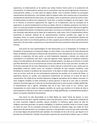 experiencia,  el  intelectualismo  es  de  opinión  que  ambos  factores  tienen  parte  en  la  producción  del 
conocimiento. El intelectualismo sostiene con el racionalismo que hay juicios lógicamente necesarios y 
universalmente  válidos,  y  no  sólo  sobre  los  objetos  ideales  ‐esto  lo  admiten  también  los  principales 
representantes del empirismo‐, sino también sobre los objetos reales. Pero mientras que el racionalismo 
consideraba los elementos de estos juicios, los conceptos, como un patrimonio a priori de nuestra razón, 
el intelectualismo los deriva de la experiencia. Como dice, su nombre (intelligere, de intus legere = leer 
en  el  interior),  la  conciencia  cognoscente  lee,  según  él,  en  la  experiencia,  saca  sus  conceptos  de  la 
experiencia. Su axioma fundamental es la frase ya citada: nihil est in intellectu quod prius non fuerit in 
sensu. Es cierto que también el empirismo ha invocado repetidamente este axioma. Mas para él significa 
algo completamente distinto. El empirismo quiere decir con él que en el intelecto, en el pensamiento, no 
hay contenido nada distinto de los datos de la experiencia, nada nuevo. Pero el intelectualismo afirma 
justamente  lo  contrario.  Además  de  las  representaciones  intuitivas  sensibles  hay,  según  él,  los 
conceptos,  Estos,  en  cuanto  contenidos  de  conciencia  no  intuitivos,  son  esencialmente  distintos  de 
aquéllas, pero están en una relación genética con ellas, supuesto que se obtienen de los contenidos de la 
experiencia. De este modo, la experiencia y el pensamiento forman juntamente la base del conocimiento 
humano. 

          Este  punto  de  vista  epistemológico  ha  sido  desenvuelto  ya  en  la  Antigüedad.  Su  fundador  es 
Aristóteles. El racionalismo y el empirismo llegan, en cierto modo, a una síntesis en él. Como discípulo de 
Platón, Aristóteles se halla bajo la influencia del racionalismo; como naturalista de raza, se inclina, por el 
contrario,  al  empirismo.  De  esta  suerte,  se  sintió  fatalmente  impulsado  a  intentar  una  síntesis  del 
racionalismo  y  el  empirismo,  que  llevó  a  cabo  del  siguiente  modo.  Siguiendo  su  tendencia  empirista, 
coloca el mundo platónico de las ideas dentro de la realidad empírica. Las ideas ya no forman un mundo 
que flota libremente; ya no se encuentran por encima, sino dentro de las cosas concretas. Las ideas son 
las formas esenciales de las cosas. Representan el núcleo esencial y racional de la cosa, núcleo que las 
propiedades  empíricas  rodean  como  una  envoltura.  Partiendo  de  este  supuesto  metafísico,  trata 
Aristóteles de resolver el problema del conocimiento. Si las Ideas se hallan sumidas en las cosas empí‐
ricas,  ya  no  tiene  razón  de  ser  una  contemplación  preterrena  de  aquéllas,  en  el  sentido  de  Platón.  La 
experiencia  alcanza,  en  cambio,  una  importancia  fundamental.  Se  convierte  en  la  base  de  todo  el 
conocimiento. Por medio de los sentidos obtenemos imágenes perceptivas de los objetos concretos. En 
estas  imágenes  sensibles  se  halla  contenida  la  esencia  general,  la  idea  de  la  cosa.  Sólo  es  menester 
extraerla. Esto tiene lugar por la obra de una facultad especial de la razón humana, el noûç poihticóç, 
el  entendimiento  real  o  agente.  Aristóteles  dice  de  él  que  "obra  como  la  luz".  Ilumina,  hace 
transparentes  en  cierto  modo  las  imágenes  sensibles,  de  suerte  que  alumbra  en  el  fondo  de  ellas  la 
esencia general, la idea de la cosa. Esta es recibida por el noûç paÌhticóç, el entendimiento posible o 
pasivo, y así queda realizado el conocimiento. 

         Esta  teoría  ha  sido  desarrollada  en  la  Edad  Media  por  Santo  Tomás  de  Aquino.  La  tesis 
fundamental de éste dice: cognitio intellectus nostri tota derivantur a sensu. Empezamos recibiendo de 
las  cosas  concretas  imágenes  sensibles,  species  sensibiles.  El  intellectus  agens  extrae  de  ellas  las 
imágenes esenciales generales, las species intelligibiles. El intellectus possibilis recibe en sí éstas y juzga 
así  sobre  las  cosas.  De  los  conceptos  esenciales  así  formados  se  obtienen  luego,  por  medio  de  otras 
operaciones del pensamiento, los conceptos supremos y más generales, como los que están contenidos 
en las leyes lógicas del pensamiento (por ejemplo, los conceptos de ser y de  no ser, que figuran  en  el 
principio de contradicción). También los principios supremos del conocimiento radican, pues, en último 

 
                                                                                                                     32 
 