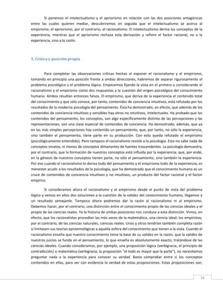 Si  ponemos  el  intelectualismo  y  el  apriorismo  en  relación  con  las  dos  posiciones  antagónicas 
entre  las  cuales  quieren  mediar,  descubriremos  en  seguida  que  el  intelectualismo  se  acerca  al 
empirismo; el apriorismo, por el contrario, al racionalismo. El intelectualismo deriva los conceptos de la 
experiencia,  mientras  que  el  apriorismo  rechaza  esta  derivación  y  refiere  el  factor  racional,  no  a  la 
experiencia, sino a la razón. 

 

5. Crítica y posición propia 
 

        Para  completar  las  observaciones  críticas  hechas  al  exponer  el  racionalismo  y  el  empirismo, 
tomando en principio una posición frente a ambas direcciones, habremos de separar rigurosamente el 
problema psicológico y el problema lógico. Empecemos fijando la vista en el primero y considerando el 
racionalismo y el empirismo como dos respuestas a la cuestión del origen psicológico del conocimiento 
humano. Ambos resultan entonces falsos. El empirismo, que deriva de la experiencia el contenido total 
del conocimiento y que sólo conoce, por tanto, contenidos de conciencia intuitivos, está refutado por los 
resultados de la moderna psicología del pensamiento. Ésta ha demostrado, en efecto, que además de los 
contenidos de conciencia intuitivos y sensibles hay otros no intuitivos, intelectuales. Ha probado que los 
contenidos del pensamiento, los conceptos, son algo específicamente distinto de las percepciones y las 
representaciones, son una clase especial de contenidos de conciencia. Ha demostrado, además, que ya 
en las más simples percepciones hay contenido un pensamiento; que, por tanto, no sólo la experiencia, 
sino  también  el  pensamiento,  tiene  parte  en  su  producción.  Con  esto  queda  refutado  el  empirismo 
(psicológicamente entendido). Pero tampoco el racionalismo resiste a la psicología. Esta no sabe nada de 
conceptos innatos, ni menos de conceptos dimanantes de fuentes trascendentes. La psicología demuestra, 
por el contrario, que la formación de nuestros conceptos está influida por la experiencia; que, por ende, 
en la génesis de nuestros conceptos tienen parte, no sólo el pensamiento, sino también la experiencia. 
Por eso cuando el racionalismo lo deriva todo del pensamiento y el empirismo todo de la experiencia, es 
menester acudir a los resultados de la psicología, que ha demostrado que el conocimiento humano es un 
cruce de contenidos de conciencia intuitivos y no intuitivos, un producto del factor racional y el factor 
empírico. 

         Si  consideramos  ahora  el  racionalismo  y  el  empirismo  desde  el  punto  de  vista  del  problema 
lógico y vemos en ellos dos soluciones a la cuestión de la validez del conocimiento humano, llegamos a 
un  resultado  semejante.  Tampoco  ahora  podremos  dar  la  razón  al  racionalismo  ni  al  empirismo. 
Debemos hacer, por el contrario, una distinción entre el conocimiento propio de las ciencias ideales y el 
propio de las ciencias reales. Ya la historia de ambas posiciones nos conduce a esta distinción. Vimos, en 
efecto, que los racionalistas procedían las más veces de la matemática, una ciencia ideal; los empiristas, 
por el contrario, de las ciencias naturales, ciencias reales. Unos y otros tendrían también completa razón 
si limitasen sus teorías epistemológicas a aquella esfera del conocimiento que tienen a la vista. Cuando el 
racionalismo enseña que nuestro conocimiento tiene la base de su validez en la razón, que la validez de 
nuestros juicios se funda en el pensamiento, lo que enseña es absolutamente exacto, tratándose de las 
ciencias ideales. Cuando consideramos, por ejemplo, una proposición lógica (verbigracia, el principio de 
contradicción) o matemática (verbigracia, la proposición "el todo es mayor que la parte"), no necesitamos 
preguntar  nada  a  la  experiencia  para  conocer  su  verdad.  Basta  comprobar  entre  sí  los  conceptos 
contenidos  en  ellas,  para  ver  con  evidencia  la  verdad  de  estas  proposiciones.  Estas  proposiciones  son, 

 
                                                                                                                   34 
 