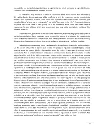 pues, válidas con completa independencia de la experiencia, o a priori, como dice la expresión técnica. 
Leibniz las llama vérités de raison; verdades de razón.   

         La cosa resulta muy distinta en la esfera de las ciencias reales, de las ciencias de la naturaleza y 
del  espíritu.  Dentro  de  esta  esfera  es  válida,  en  efecto,  la  tesis  del  empirismo;  nuestro  conocimiento 
descansa en la experiencia, nuestros juicios tienen en la experiencia la base de su validez. Tomemos, por 
ejemplo, el juicio "el agua hierve a cien grados", o el juicio "Kant nació el año 1724". El pensamiento puro 
no  puede  decir  nada  sobre  si  estos  juicios  son  o  no  verdaderos.  Estos  juicios  descansan  sobre  la 
experiencia.  No  son  válidos  a  priori,  sino  a  posteriori.  Son,  para  hablar  con  Leibniz,  vérités  de  fait, 
verdades de hecho. 

         Si consideramos, por último, las dos posiciones intermedias, habremos de juzgar que se ajustan a 
los  hechos  psicológicos.  Éstos  muestran,  como  hemos  visto,  que  en  la  producción  del  conocimiento 
tienen parte tanto la experiencia como la razón. Pero ésta es justamente la doctrina del intelectualismo y 
del apriorismo. Nuestro conocimiento tiene, según ambas, un factor racional y un factor empírico. 

          Más difícil es tomar posición frente a ambas teorías desde el punto de vista del problema lógico. 
Las  dos  son  en  este  punto  de  opinión  que  no  sólo  hay  juicios  de  rigurosa  necesidad  lógica  y  validez 
universal  sobre  los  objetos  ideales,  sino  también  sobre  los  reales.  En  esto  van  de  acuerdo  con  el 
racionalismo. Pero el fundamento es en ambos casos completamente distinto. El racionalismo necesita 
apoyar  la  validez  real  de  los  juicios  referentes  a  objetos  reales,  admitiendo  una  especie  de  armonía 
prestablecida  entre  las  ideas  innatas  o  dimanantes  de  lo  trascendente  y  la  realidad.  El  intelectualismo 
logra  resolver  este  problema  más  fácilmente,  dado  que  pone  la  realidad  empírica  en  íntima  relación 
genética con la conciencia cognoscente, haciendo que los conceptos se obtengan del material empírico. 
Sin  embargo,  también  el  intelectualismo  hace  en  este  punto  una  hipótesis  metafísica,  que  consiste  en 
suponer  que  la  realidad  presenta  una  estructura  racional;  que  en  todo  caso  hay  escondido  en  cierto 
modo un núcleo esencial y racional, núcleo que en el acto del conocimiento transmigra, por decirlo así, a 
la conciencia. Añádase otra hipótesis metafísica, que reside en la teoría del intellectus agens. Este último 
es una construcción metafísica, determinada por el esquema de la potencia y el acto, que domina toda la 
metafísica aristotélico‐tomista; pero esta construcción no tiene apoyo alguno en los datos psicológicos 
del conocimiento. El apriorismo evita ambos escollos. Ni hace aquella suposición metafísico‐cosmológica, 
ni realiza esta construcción metafísico‐psicológica. Pero con esto no se ha probado aún que su teoría sea 
exacta. A esta cuestión sólo podrá responderse cuando esté resuelto el verdadero problema central de la 
teoría del  conocimiento,  el problema  de la esencia del  conocimiento.  Sin  embargo, podemos dar ya al 
apriorismo la razón en el sentido de que también el conocimiento propio de las ciencias reales presenta 
factores a priori. No se trata de proposiciones lógicamente necesarias, como las que podríamos señalar 
en  la  lógica  y  la  matemática;  pero  sí  de  supuestos  muy  generales,  que  constituyen  la  base  de  todo 
conocimiento científico. A priori no significa en este caso lo que es lógicamente necesario; sino tan sólo 
aquello  que  hace  posible  la  experiencia,  esto  es,  el  conocimiento  de  la  realidad  empírica  o  el 
conocimiento  propio  de  las  ciencias  reales.  Uno  de  estos  supuestos  generales  de  todo  conocimiento 
propio  de  las  ciencias  reales  es,  por  ejemplo,  el  principio  de  causalidad.  Este  principio  dice  que  todo 
proceso  tiene  una  causa.  Sólo  haciendo  este  supuesto  podemos  llegar  a  obtener  conocimiento  en  la 
esfera de las ciencias reales. Nos sería imposible, por ejemplo, establecer leyes generales en la ciencia de 
la naturaleza, si no supusiéramos que en la naturaleza reinan la regularidad, el orden y la conexión. Nos 
encontramos aquí con una "condición de la experiencia posible", para hablar con Kant. 


 
                                                                                                                      35 
 