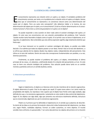 III 
                                  LA ESENCIA DEL CONOCIMIENTO 
 




E
       l  conocimiento  representa  una  relación  entre  un  sujeto  y  un  objeto.  El  verdadero  problema  del 
       conocimiento consiste, por tanto, en el problema de la relación entre el sujeto y el objeto. Hemos 
       visto  que  el  conocimiento  se  representa  a  la  conciencia  natural  como  una  determinación  del 
sujeto  por  el  objeto.  Pero  ¿es  justa  esta  concepción?  ¿No  debemos  hablar  a  la  inversa,  de  una 
determinación del objeto por el sujeto, en el conocimiento? ¿Cuál es el factor determinante en el conoci‐
miento humano? ¿Tiene éste su centro de gravedad en el sujeto o en el objeto? 

         Se  puede  responder  a  esta  cuestión  sin  decir  nada  sobre  el  carácter  ontológico  del  sujeto  y  el 
objeto.  En  este  caso  nos  encontramos  con  una  solución  premetafísica  del  problema.  Está  "solución 
"puede resultar tanto favorable al objeto como al sujeto. En el primer caso se tiene el objetivismo; en el 
segundo, el subjetivismo. Bien entendido que esta última expresión significa algo totalmente distinto que 
hasta aquí. 

         Si  se  hace  intervenir  en  la  cuestión  el  carácter  ontológico  del  objeto,  es  posible  una  doble 
decisión. O se admite que todos los objetos poseen un ser ideal, mental ‐ésta es la tesis del idealismo‐, o 
se afirma que además de los objetos ideales hay objetos reales, independientes del pensamiento. Esta 
última es la tesis del realismo. Dentro de estas dos concepciones fundamentales son posibles, a su vez, 
distintas posiciones.   

         Finalmente,  se  puede  resolver  el  problema  del  sujeto  y  el  objeto,  remontándose  al  último 
principio de las cosas, a lo absoluto, y definiendo desde él la relación del pensamiento y el ser. En este 
caso  se  tiene  una  solución  teológica  del  problema.  Esta  solución  puede  darse  tanto  en  un  sentido 
monista y panteísta como en un sentido dualista y teísta. 

          

1. Soluciones premetafísicas 
 

a) El objetivismo 
 

         Según el objetivismo, el objeto es el decisivo entre los dos miembros de la relación cognoscitiva. 
El  objeto  determina al sujeto.  Este ha  de regirse por aquél. El sujeto toma sobre sí en  cierto modo las 
propiedades del objeto, las reproduce. Esto supone que el objeto hace frente como algo acabado, algo 
definido de suyo, a la conciencia cognoscente. Justamente en esto reside la idea central del objetivismo. 
Según  él,  los  objetos  son  algo  dado,  algo  que  presenta  una  estructura  totalmente  definida,  estructura 
que es reconstruida, digámoslo así, por la conciencia cognoscente. 

        Platón es el primero que ha defendido el objetivismo en el sentido que acabamos de describir. 
Su teoría de las Ideas es la primera formulación clásica de la idea fundamental del objetivismo. Las Ideas 
son,  según  Platón,  realidades  objetivas.  Forman  un  orden  sustantivo,  un  reino  objetivo.  El  mundo 
sensible tiene enfrente al suprasensible. Y así como descubrimos los objetos del primero en la intuición 


 
                                                                                                                      36 
 