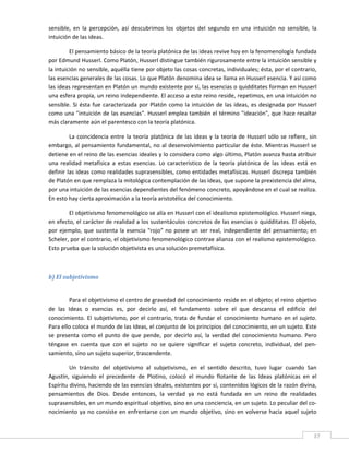 sensible,  en  la  percepción,  así  descubrimos  los  objetos  del  segundo  en  una  intuición  no  sensible,  la 
intuición de las ideas. 

         El pensamiento básico de la teoría platónica de las ideas revive hoy en la fenomenología fundada 
por Edmund Husserl. Como Platón, Husserl distingue también rigurosamente entre la intuición sensible y 
la intuición no sensible, aquélla tiene por objeto las cosas concretas, individuales; ésta, por el contrario, 
las esencias generales de las cosas. Lo que Platón denomina idea se llama en Husserl esencia. Y así como 
las ideas representan en Platón un mundo existente por sí, las esencias o quidditates forman en Husserl 
una esfera propia, un reino independiente. El acceso a este reino reside, repetimos, en una intuición no 
sensible.  Si  ésta  fue  caracterizada  por  Platón  como  la  intuición  de  las  ideas,  es  designada  por  Husserl 
como una "intuición de las esencias". Husserl emplea también el término "ideación", que hace resaltar 
más claramente aún el parentesco con la teoría platónica. 

         La  coincidencia  entre  la  teoría  platónica  de  las  ideas  y  la  teoría  de  Husserl  sólo  se  refiere,  sin 
embargo, al pensamiento fundamental, no al desenvolvimiento  particular de éste.  Mientras Husserl se 
detiene en el reino de las esencias ideales y lo considera como algo último, Platón avanza hasta atribuir 
una  realidad  metafísica  a  estas  esencias.  Lo  característico  de  la  teoría  platónica  de  las  ideas  está  en 
definir las ideas como realidades suprasensibles, como entidades metafísicas. Husserl discrepa también 
de Platón en que remplaza la mitológica contemplación de las ideas, que supone la prexistencia del alma, 
por una intuición de las esencias dependientes del fenómeno concreto, apoyándose en el cual se realiza. 
En esto hay cierta aproximación a la teoría aristotélica del conocimiento. 

        El objetivismo fenomenológico se alía en Husserl con el idealismo epistemológico. Husserl niega, 
en efecto, el carácter de realidad a los sustentáculos concretos de las esencias o quidditates. El objeto, 
por  ejemplo,  que  sustenta  la  esencia  "rojo"  no  posee  un  ser  real,  independiente  del  pensamiento;  en 
Scheler, por el contrario, el objetivismo fenomenológico contrae alianza con el realismo epistemológico. 
Esto prueba que la solución objetivista es una solución premetafísica. 

 

b) El subjetivismo 
 

         Para el objetivismo el centro de gravedad del conocimiento reside en el objeto; el reino objetivo 
de  las  Ideas  o  esencias  es,  por  decirlo  así,  el  fundamento  sobre  el  que  descansa  el  edificio  del 
conocimiento.  El  subjetivismo,  por  el  contrario,  trata  de  fundar  el  conocimiento  humano  en  el  sujeto. 
Para ello coloca el mundo de las Ideas, el conjunto de los principios del conocimiento, en un sujeto. Este 
se  presenta  como  el  punto  de  que  pende,  por  decirlo  así,  la  verdad  del  conocimiento  humano.  Pero 
téngase  en  cuenta  que  con  el  sujeto  no  se  quiere  significar  el  sujeto  concreto,  individual,  del  pen‐
samiento, sino un sujeto superior, trascendente. 

         Un  tránsito  del  objetivismo  al  subjetivismo,  en  el  sentido  descrito,  tuvo  lugar  cuando  San 
Agustín,  siguiendo  el  precedente  de  Plotino,  colocó  el  mundo  flotante  de  las  Ideas  platónicas  en  el 
Espíritu divino, haciendo de las esencias ideales, existentes por sí, contenidos lógicos de la razón divina, 
pensamientos  de  Dios.  Desde  entonces,  la  verdad  ya  no  está  fundada  en  un  reino  de  realidades 
suprasensibles, en un mundo espiritual objetivo, sino en una conciencia, en un sujeto. Lo peculiar del co‐
nocimiento  ya  no  consiste  en  enfrentarse  con  un  mundo  objetivo,  sino  en  volverse  hacia  aquel  sujeto 

 
                                                                                                                          37 
 