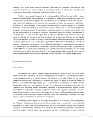 supremo.  De  él,  no  del  objeto,  recibe  la  conciencia  cognoscente  sus  contenidos.  Por  medio  de  estos 
supremos  contenidos,  de  estos  principios  y  conceptos  generales,  levanta  la  razón  el  edificio  del 
conocimiento. Este se halla fundado, por ende, en lo absoluto, en Dios. 

          También encontramos la idea central de esta concepción en la filosofía moderna. Pero esta vez 
no es en la fenomenología, sino justamente en su antípoda, el neokantismo, donde encontramos dicha 
concepción. La escuela de Marburgo es, más concretamente, la que defiende el subjetivismo descrito. La 
idea  central  del  subjetivismo  se  presenta  aquí  despojada  de  todos  los  accesorios  metafísicos  y 
psicológicos.  El  sujeto,  en  quien  el  conocimiento  aparece  fundado  en  último  término,  no  es  un  sujeto 
metafísico, sino puramente lógico. Es caracterizado, según ya vimos, como una "conciencia en general". 
Se significa con esto el conjunto de las leyes y los conceptos supremos de nuestro conocimiento. Estos 
son  los  medios  merced  a  los  cuales  la  conciencia  cognoscente  define  los  objetos.  Esta  definición  es 
concebida  como  una  producción  del  objeto.  No  hay  objetos  independientes  de  la  conciencia,  sino  que 
todos  los  objetos  son  engendros  de  ésta,  productos  del  pensamiento.  Mientras  en  San  Agustín 
corresponde algo real, un objeto, al producto del conocimiento, engendrado mediante las normas y los 
conceptos  supremos,  en  suma,  al  concepto,  según  la  teoría  de  la  escuela  de  Marburgo  coinciden  el 
concepto y la realidad, el pensamiento y el ser. Según ella, sólo hay un ser conceptual, mental, no un ser 
real,  independiente  del  pensamiento.  También  del  lado  del  objeto  se  rechaza,  pues,  toda  posición  de 
realidad. Mientras el subjetivismo descrito llega en el "platónico cristiano" a una síntesis con el realismo, 
en los modernos kantianos aparece en el marco de un riguroso idealismo. Esto prueba de nuevo que esta 
posición no implica de suyo una decisión metafísica, sino que representa una solución premetafísica. 

 

2. Soluciones metafísicas 
 

a) El realismo 
 

         Entendemos  por  realismo  aquella  posición  epistemológica  según  la  cual  hay  cosas  reales, 
independientes de la conciencia. Esta posición admite diversas modalidades. La primitiva, tanto histórica 
como  psicológicamente,  es  el  realismo  ingenuo.  Este  realismo  no  se  halla  influido  aún  por  ninguna 
reflexión  crítica  acerca  del  conocimiento.  El  problema  del  sujeto  y  el  objeto  no  existe  aún  para  él.  No 
distingue en absoluto entre la percepción, que es un contenido de la conciencia, y el objeto percibido. 
No ve que las cosas no nos son dadas en sí mismas, en su corporeidad, inmediatamente, sino sólo como 
contenidos de la percepción. Y como identifica los contenidos de la percepción con los objetos, atribuye 
a éstos todas las propiedades encerradas en aquéllos. Las cosas son, según él, exactamente tales como 
las percibimos. Los colores que vemos en ellas les pertenecen como cualidades objetivas. Lo mismo pasa 
con  su  sabor  y  olor,  su  dureza  o  blandura,  etcétera.  Todas  estas  propiedades  convienen  a  las  cosas 
objetivas, independientemente de la conciencia percipiente. 

        Distinto del realismo ingenuo es el realismo natural. Este ya no es ingenuo, sino que está influido 
por reflexiones críticas sobre el conocimiento. Ello se revela en que ya no identifica el contenido de la 
percepción  y  el  objeto,  sino  que  distingue  el  uno  del  otro.  Sin  embargo,  sostiene  que  los  objetos 
responden exactamente a los contenidos de la percepción. Para el defensor del realismo natural es tan 
absurdo como para el realista ingenuo que la sangre no sea roja, ni el azúcar dulce, sino que el rojo y el 

 
                                                                                                                       38 
 